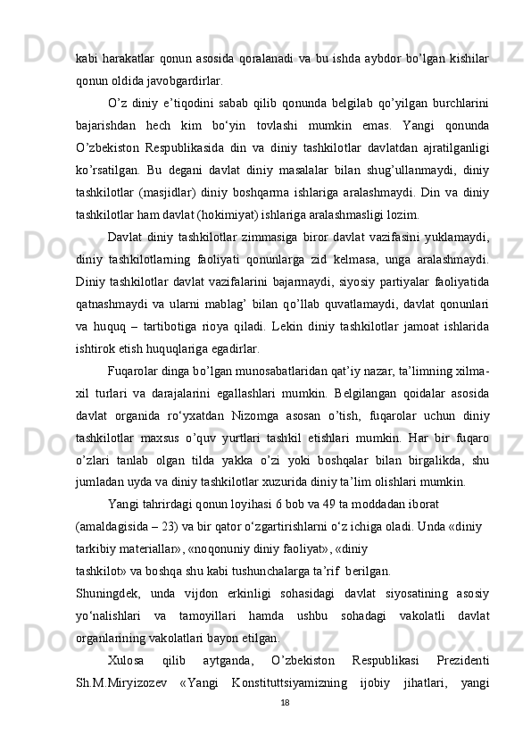 kabi   harakatlar   qonun   asosida   qoralanadi   va   bu   ishda   aybdor   bo’lgan   kishilar
qonun oldida javobgardirlar.
O’z   diniy   e’tiqodini   sabab   qilib   qonunda   belgilab   qo’yilgan   burchlarini
bajarishdan   hech   kim   bo‘yin   tovlashi   mumkin   emas.   Yangi   qonunda
O’zbekiston   Respublikasida   din   va   diniy   tashkilotlar   davlatdan   ajratilganligi
ko’rsatilgan.   Bu   degani   davlat   diniy   masalalar   bilan   shug’ullanmaydi,   diniy
tashkilotlar   (masjidlar)   diniy   boshqarma   ishlariga   aralashmaydi.   Din   va   diniy
tashkilotlar ham davlat (hokimiyat) ishlariga aralashmasligi lozim.
Davlat   diniy   tashkilotlar   zimmasiga   biror   davlat   vazifasini   yuklamaydi,
diniy   tashkilotlarning   faoliyati   qonunlarga   zid   kelmasa,   unga   aralashmaydi.
Diniy   tashkilotlar   davlat   vazifalarini   bajarmaydi,   siyosiy   partiyalar   faoliyatida
qatnashmaydi   va   ularni   mablag’   bilan   qo’llab   quvatlamaydi,   davlat   qonunlari
va   huquq   –   tartibotiga   rioya   qiladi.   Lekin   diniy   tashkilotlar   jamoat   ishlarida
ishtirok etish huquqlariga egadirlar.
Fuqarolar dinga bo’lgan munosabatlaridan qat’iy nazar, ta’limning xilma-
xil   turlari   va   darajalarini   egallashlari   mumkin.   Belgilangan   qoidalar   asosida
davlat   organida   ro‘yxatdan   Nizomga   asosan   o’tish,   fuqarolar   uchun   diniy
tashkilotlar   maxsus   o’quv   yurtlari   tashkil   etishlari   mumkin.   Har   bir   fuqaro
o’zlari   tanlab   olgan   tilda   yakka   o’zi   yoki   boshqalar   bilan   birgalikda,   shu
jumladan uyda va diniy tashkilotlar xuzurida diniy ta’lim olishlari mumkin.
Yangi tahrirdagi qonun loyihasi 6 bob va 49 ta moddadan iborat 
(amaldagisida – 23) va bir qator o‘zgartirishlarni o‘z ichiga oladi. Unda «diniy
tarkibiy materiallar», «noqonuniy diniy faoliyat», «diniy
tashkilot» va boshqa shu kabi tushunchalarga ta’rif  berilgan.
Shuningdek,   unda   vijdon   erkinligi   sohasidagi   davlat   siyosatining   asosiy
yo‘nalishlari   va   tamoyillari   hamda   ushbu   sohadagi   vakolatli   davlat
organlarining vakolatlari bayon etilgan.
Xulosa   qilib   aytganda,   O’zbekiston   Respublikasi   Prezidenti
Sh.M.Miryizozev   «Yangi   Konstituttsiyamizning   ijobiy   jihatlari,   yangi
18 