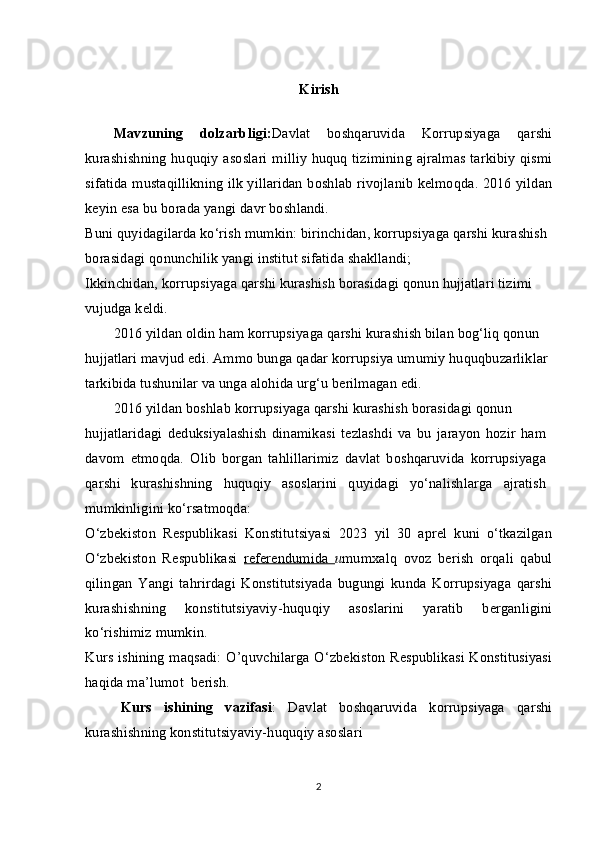 Kirish
Mavzuning   dolzarbligi: Davlat   boshqaruvida   Korrupsiyaga   qarshi
kurashishning huquqiy asoslari milliy huquq tizimining ajralmas tarkibiy qismi
sifatida mustaqillikning ilk yillaridan boshlab rivojlanib kelmoqda. 2016 yildan
keyin esa bu borada yangi davr boshlandi.
Buni quyidagilarda ko‘rish mumkin: birinchidan, korrupsiyaga qarshi kurashish 
borasidagi qonunchilik yangi institut sifatida shakllandi;
Ikkinchidan, korrupsiyaga qarshi kurashish borasidagi qonun hujjatlari tizimi
vujudga keldi.
2016 yildan oldin ham korrupsiyaga qarshi kurashish bilan bog‘liq qonun
hujjatlari mavjud edi. Ammo bunga qadar korrupsiya umumiy huquqbuzarliklar 
tarkibida tushunilar va unga alohida urg‘u berilmagan edi.
2016 yildan boshlab korrupsiyaga qarshi kurashish borasidagi qonun
hujjatlaridagi   deduksiyalashish   dinamikasi   tezlashdi   va   bu   jarayon   hozir   ham
davom   etmoqda.   Olib   borgan   tahlillarimiz   davlat   boshqaruvida   korrupsiyaga
qarshi   kurashishning   huquqiy   asoslarini   quyidagi   yo‘nalishlarga   ajratish
mumkinligini ko‘rsatmoqda:
O‘zbekiston   Respublikasi   Konstitutsiyasi   2023   yil   30   aprel   kuni   o‘tkazilgan
O‘zbekiston   Respublikasi   referendumida   u mumxalq   ovoz   berish   orqali   qabul
qilingan   Yangi   tahrirdagi   Konstitutsiyada   bugungi   kunda   Korrupsiyaga   qarshi
kurashishning   konstitutsiyaviy-huquqiy   asoslarini   yaratib   berganligini
ko‘rishimiz mumkin.
Kurs ishining maqsadi: O’quvchilarga O‘zbekiston Respublikasi Konstitusiyasi
haqida ma’lumot  berish.
Kurs   ishining   vazifasi :   Davlat   boshqaruvida   korrupsiyaga   qarshi
kurashishning konstitutsiyaviy-huquqiy asoslari 
2