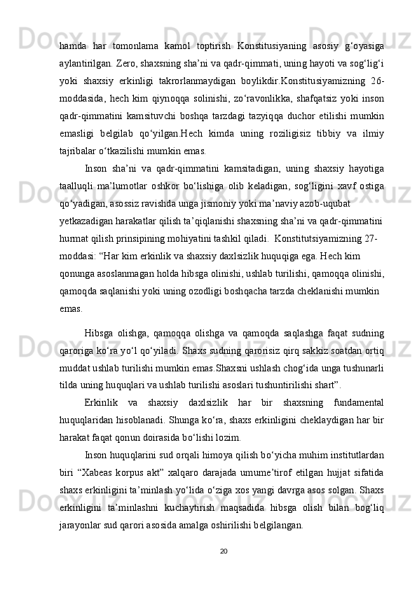 hamda   har   tomonlama   kamol   toptirish   Konstitusiyaning   asosiy   g‘oyasiga
aylantirilgan. Zero, shaxsning sha’ni va qadr-qimmati, uning hayoti va sog‘lig‘i
yoki   shaxsiy   erkinligi   takrorlanmaydigan   boylikdir.Konstitusiyamizning   26-
moddasida,   hech   kim   qiynoqqa   solinishi,   zo‘ravonlikka,   shafqatsiz   yoki   inson
qadr-qimmatini   kamsituvchi   boshqa   tarzdagi   tazyiqqa   duchor   etilishi   mumkin
emasligi   belgilab   qo‘yilgan.Hech   kimda   uning   roziligisiz   tibbiy   va   ilmiy
tajribalar o tkazilishi mumkin emas.ʻ
Inson   sha’ni   va   qadr-qimmatini   kamsitadigan,   uning   shaxsiy   hayotiga
taalluqli   ma’lumotlar   oshkor   bo‘lishiga   olib   keladigan,   sog‘ligini   xavf   ostiga
qo‘yadigan, asossiz ravishda unga jismoniy yoki ma’naviy azob-uqubat
yetkazadigan harakatlar qilish ta’qiqlanishi shaxsning sha’ni va qadr-qimmatini 
hurmat qilish prinsipining mohiyatini tashkil qiladi.  Konstitutsiyamizning 27-
moddasi: “Har kim erkinlik va shaxsiy daxlsizlik huquqiga ega. Hech kim 
qonunga asoslanmagan holda hibsga olinishi, ushlab turilishi, qamoqqa olinishi,
qamoqda saqlanishi yoki uning ozodligi boshqacha tarzda cheklanishi mumkin 
emas.
Hibsga   olishga,   qamoqqa   olishga   va   qamoqda   saqlashga   faqat   sudning
qaroriga ko‘ra yo‘l qo‘yiladi. Shaxs sudning qarorisiz qirq sakkiz soatdan ortiq
muddat ushlab turilishi mumkin emas.Shaxsni ushlash chog‘ida unga tushunarli
tilda uning huquqlari va ushlab turilishi asoslari tushuntirilishi shart”.
Erkinlik   va   shaxsiy   daxlsizlik   har   bir   shaxsning   fundamental
huquqlaridan hisoblanadi. Shunga ko‘ra, shaxs erkinligini cheklaydigan har bir
harakat faqat qonun doirasida bo‘lishi lozim. 
Inson huquqlarini sud orqali himoya qilish bo‘yicha muhim institutlardan
biri   “Xabeas   korpus   akt”   xalqaro   darajada   umume’tirof   etilgan   hujjat   sifatida
shaxs erkinligini ta’minlash yo‘lida o‘ziga xos yangi davrga asos solgan. Shaxs
erkinligini   ta’minlashni   kuchaytirish   maqsadida   hibsga   olish   bilan   bog‘liq
jarayonlar sud qarori asosida amalga oshirilishi belgilangan.
20 