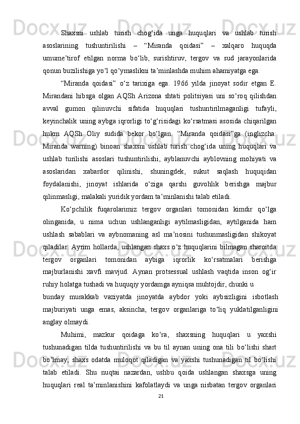 Shaxsni   ushlab   turish   chog‘ida   unga   huquqlari   va   ushlab   turish
asoslarining   tushuntirilishi   –   “Miranda   qoidasi”   –   xalqaro   huquqda
umume’tirof   etilgan   norma   bo‘lib,   surishtiruv,   tergov   va   sud   jarayonlarida
qonun buzilishiga yo‘l qo‘ymaslikni ta’minlashda muhim ahamiyatga ega.
“Miranda   qoidasi”   o‘z   tarixiga   ega.   1966   yilda   jinoyat   sodir   etgan   E.
Mirandani   hibsga   olgan   AQSh   Arizona   shtati   politsiyasi   uni   so‘roq   qilishdan
avval   gumon   qilinuvchi   sifatida   huquqlari   tushuntirilmaganligi   tufayli,
keyinchalik uning aybga iqrorligi to‘g‘risidagi ko‘rsatmasi  asosida chiqarilgan
hukm   AQSh   Oliy   sudida   bekor   bo‘lgan.   “Miranda   qoidasi”ga   (inglizcha:
Miranda   warning)   binoan   shaxsni   ushlab   turish   chog‘ida   uning   huquqlari   va
ushlab   turilishi   asoslari   tushuntirilishi,   ayblanuvchi   ayblovning   mohiyati   va
asoslaridan   xabardor   qilinishi,   shuningdek,   sukut   saqlash   huquqidan
foydalanishi,   jinoyat   ishlarida   o‘ziga   qarshi   guvohlik   berishga   majbur
qilinmasligi, malakali yuridik yordam ta’minlanishi talab etiladi.
Ko‘pchilik   fuqarolarimiz   tergov   organlari   tomonidan   kimdir   qo‘lga
olinganida,   u   nima   uchun   ushlanganligi   aytilmasligidan,   aytilganida   ham
ushlash   sabablari   va   aybnomaning   asl   ma’nosini   tushunmasligidan   shikoyat
qiladilar. Ayrim hollarda,  ushlangan  shaxs o‘z huquqlarini bilmagan  sharoitda
tergov   organlari   tomonidan   aybiga   iqrorlik   ko‘rsatmalari   berishga
majburlanishi   xavfi   mavjud.   Aynan   protsessual   ushlash   vaqtida   inson   og‘ir
ruhiy holatga tushadi va huquqiy yordamga ayniqsa muhtojdir, chunki u
bunday   murakkab   vaziyatda   jinoyatda   aybdor   yoki   aybsizligini   isbotlash
majburiyati   unga   emas,   aksincha,   tergov   organlariga   to‘liq   yuklatilganligini
anglay olmaydi.
Muhimi,   mazkur   qoidaga   ko‘ra,   shaxsning   huquqlari   u   yaxshi
tushunadigan   tilda   tushuntirilishi   va   bu   til   aynan   uning   ona   tili   bo‘lishi   shart
bo‘lmay,   shaxs   odatda   muloqot   qiladigan   va   yaxshi   tushunadigan   til   bo‘lishi
talab   etiladi.   Shu   nuqtai   nazardan,   ushbu   qoida   ushlangan   shaxsga   uning
huquqlari   real   ta’minlanishini   kafolatlaydi   va   unga   nisbatan   tergov   organlari
21 