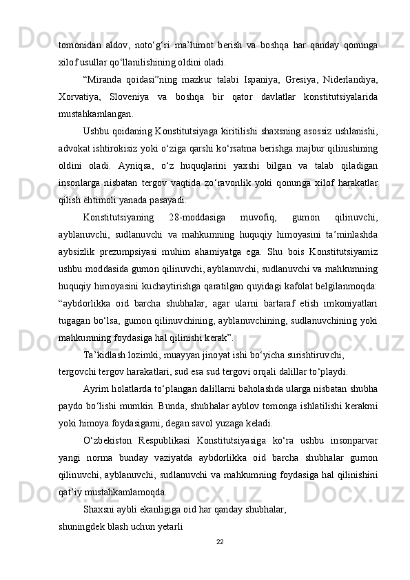 tomonidan   aldov,   noto‘g‘ri   ma’lumot   berish   va   boshqa   har   qanday   qonunga
xilof usullar qo‘llanilishining oldini oladi.
“Miranda   qoidasi”ning   mazkur   talabi   Ispaniya,   Gresiya,   Niderlandiya,
Xorvatiya,   Sloveniya   va   boshqa   bir   qator   davlatlar   konstitutsiyalarida
mustahkamlangan.
Ushbu qoidaning Konstitutsiyaga kiritilishi shaxsning asossiz ushlanishi,
advokat ishtirokisiz yoki o‘ziga qarshi ko‘rsatma berishga majbur qilinishining
oldini   oladi.   Ayniqsa,   o‘z   huquqlarini   yaxshi   bilgan   va   talab   qiladigan
insonlarga   nisbatan   tergov   vaqtida   zo‘ravonlik   yoki   qonunga   xilof   harakatlar
qilish ehtimoli yanada pasayadi.
Konstitutsiyaning   28-moddasiga   muvofiq,   gumon   qilinuvchi,
ayblanuvchi,   sudlanuvchi   va   mahkumning   huquqiy   himoyasini   ta’minlashda
aybsizlik   prezumpsiyasi   muhim   ahamiyatga   ega.   Shu   bois   Konstitutsiyamiz
ushbu moddasida gumon qilinuvchi, ayblanuvchi, sudlanuvchi va mahkumning
huquqiy himoyasini kuchaytirishga qaratilgan quyidagi kafolat belgilanmoqda:
“aybdorlikka   oid   barcha   shubhalar,   agar   ularni   bartaraf   etish   imkoniyatlari
tugagan bo‘lsa, gumon qilinuvchining, ayblanuvchining, sudlanuvchining yoki
mahkumning foydasiga hal qilinishi kerak”. 
Ta’kidlash lozimki, muayyan jinoyat ishi bo‘yicha surishtiruvchi, 
tergovchi tergov harakatlari, sud esa sud tergovi orqali dalillar to‘playdi.
Ayrim holatlarda to‘plangan dalillarni baholashda ularga nisbatan shubha
paydo bo‘lishi mumkin. Bunda, shubhalar ayblov tomonga ishlatilishi kerakmi
yoki himoya foydasigami, degan savol yuzaga keladi.
O‘zbekiston   Respublikasi   Konstitutsiyasiga   ko‘ra   ushbu   insonparvar
yangi   norma   bunday   vaziyatda   aybdorlikka   oid   barcha   shubhalar   gumon
qilinuvchi, ayblanuvchi, sudlanuvchi va mahkumning foydasiga hal qilinishini
qat’iy mustahkamlamoqda.
Shaxsni aybli ekanligiga oid har qanday shubhalar, 
shuningdek blash uchun yetarli
22 