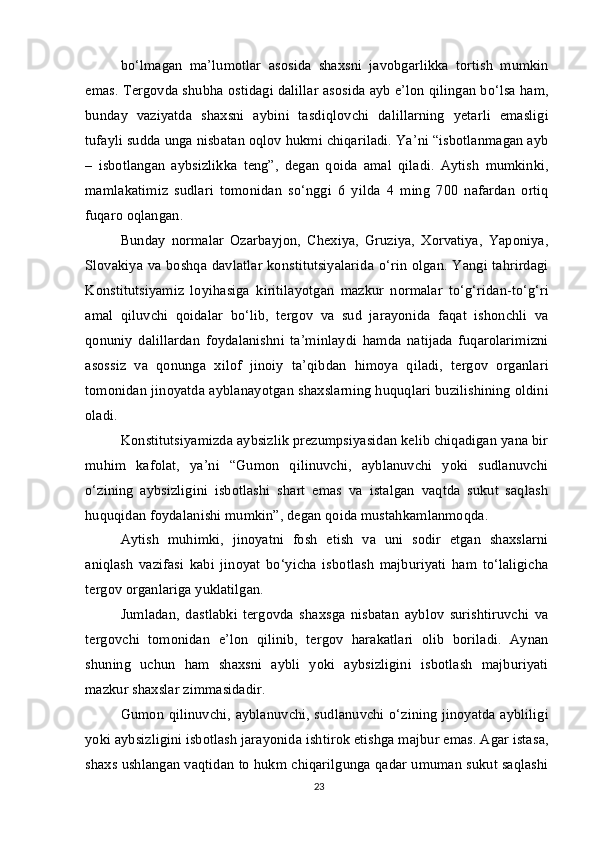 bo‘lmagan   ma’lumotlar   asosida   shaxsni   javobgarlikka   tortish   mumkin
emas. Tergovda shubha ostidagi dalillar asosida ayb e’lon qilingan bo‘lsa ham,
bunday   vaziyatda   shaxsni   aybini   tasdiqlovchi   dalillarning   yetarli   emasligi
tufayli sudda unga nisbatan oqlov hukmi chiqariladi. Ya’ni “isbotlanmagan ayb
–   isbotlangan   aybsizlikka   teng”,   degan   qoida   amal   qiladi.   Aytish   mumkinki,
mamlakatimiz   sudlari   tomonidan   so‘nggi   6   yilda   4   ming   700   nafardan   ortiq
fuqaro oqlangan.
Bunday   normalar   Ozarbayjon,   Chexiya,   Gruziya,   Xorvatiya,   Yaponiya,
Slovakiya va boshqa davlatlar konstitutsiyalarida o‘rin olgan. Yangi tahrirdagi
Konstitutsiyamiz   loyihasiga   kiritilayotgan   mazkur   normalar   to‘g‘ridan-to‘g‘ri
amal   qiluvchi   qoidalar   bo‘lib,   tergov   va   sud   jarayonida   faqat   ishonchli   va
qonuniy   dalillardan   foydalanishni   ta’minlaydi   hamda   natijada   fuqarolarimizni
asossiz   va   qonunga   xilof   jinoiy   ta’qibdan   himoya   qiladi,   tergov   organlari
tomonidan jinoyatda ayblanayotgan shaxslarning huquqlari buzilishining oldini
oladi.
Konstitutsiyamizda aybsizlik prezumpsiyasidan kelib chiqadigan yana bir
muhim   kafolat,   ya’ni   “Gumon   qilinuvchi,   ayblanuvchi   yoki   sudlanuvchi
o‘zining   aybsizligini   isbotlashi   shart   emas   va   istalgan   vaqtda   sukut   saqlash
huquqidan foydalanishi mumkin”, degan qoida mustahkamlanmoqda.
Aytish   muhimki,   jinoyatni   fosh   etish   va   uni   sodir   etgan   shaxslarni
aniqlash   vazifasi   kabi   jinoyat   bo‘yicha   isbotlash   majburiyati   ham   to‘laligicha
tergov organlariga yuklatilgan.
Jumladan,   dastlabki   tergovda   shaxsga   nisbatan   ayblov   surishtiruvchi   va
tergovchi   tomonidan   e’lon   qilinib,   tergov   harakatlari   olib   boriladi.   Aynan
shuning   uchun   ham   shaxsni   aybli   yoki   aybsizligini   isbotlash   majburiyati
mazkur shaxslar zimmasidadir.
Gumon qilinuvchi, ayblanuvchi, sudlanuvchi o‘zining jinoyatda aybliligi
yoki aybsizligini isbotlash jarayonida ishtirok etishga majbur emas. Agar istasa,
shaxs ushlangan vaqtidan to hukm chiqarilgunga qadar umuman sukut saqlashi
23 