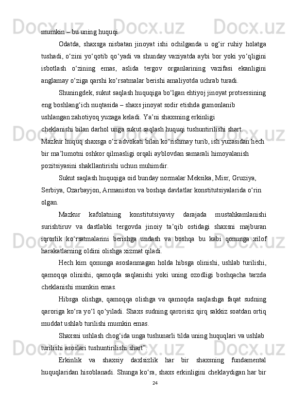 mumkin – bu uning huquqi.
Odatda,   shaxsga   nisbatan   jinoyat   ishi   ochilganda   u   og‘ir   ruhiy   holatga
tushadi, o‘zini yo‘qotib qo‘yadi va shunday vaziyatda aybi bor yoki yo‘qligini
isbotlash   o‘zining   emas,   aslida   tergov   organlarining   vazifasi   ekanligini
anglamay o‘ziga qarshi ko‘rsatmalar berishi amaliyotda uchrab turadi.
Shuningdek, sukut saqlash huquqiga bo‘lgan ehtiyoj jinoyat protsessining 
eng boshlang‘ich nuqtasida – shaxs jinoyat sodir etishda gumonlanib
ushlangan zahotiyoq yuzaga keladi. Ya’ni shaxsning erkinligi
cheklanishi bilan darhol unga sukut saqlash huquqi tushuntirilishi shart.
Mazkur huquq shaxsga o‘z advokati bilan ko‘rishmay turib, ish yuzasidan hech
bir ma’lumotni oshkor qilmasligi orqali ayblovdan samarali himoyalanish 
pozitsiyasini shakllantirishi uchun muhimdir.
Sukut saqlash huquqiga oid bunday normalar Meksika, Misr, Gruziya, 
Serbiya, Ozarbayjon, Armaniston va boshqa davlatlar konstitutsiyalarida o‘rin 
olgan.
Mazkur   kafolatning   konstitutsiyaviy   darajada   mustahkamlanishi
surishtiruv   va   dastlabki   tergovda   jinoiy   ta’qib   ostidagi   shaxsni   majburan
iqrorlik   ko‘rsatmalarini   berishga   undash   va   boshqa   bu   kabi   qonunga   xilof
harakatlarning oldini olishga xizmat qiladi.
Hech  kim  qonunga asoslanmagan   holda  hibsga  olinishi,  ushlab  turilishi,
qamoqqa   olinishi,   qamoqda   saqlanishi   yoki   uning   ozodligi   boshqacha   tarzda
cheklanishi mumkin emas.
Hibsga   olishga,   qamoqqa   olishga   va   qamoqda   saqlashga   faqat   sudning
qaroriga ko‘ra yo‘l qo‘yiladi. Shaxs sudning qarorisiz qirq sakkiz soatdan ortiq
muddat ushlab turilishi mumkin emas.
Shaxsni ushlash chog‘ida unga tushunarli tilda uning huquqlari va ushlab 
turilishi asoslari tushuntirilishi shart”.
Erkinlik   va   shaxsiy   daxlsizlik   har   bir   shaxsning   fundamental
huquqlaridan hisoblanadi. Shunga ko‘ra, shaxs erkinligini cheklaydigan har bir
24 