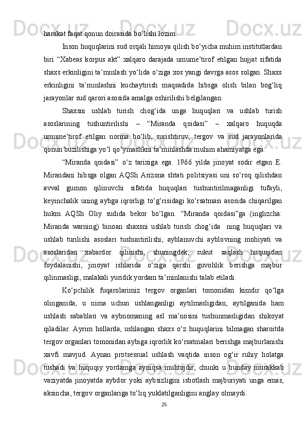 harakat faqat qonun doirasida bo‘lishi lozim.
Inson huquqlarini sud orqali himoya qilish bo‘yicha muhim institutlardan
biri   “Xabeas   korpus   akt”   xalqaro   darajada   umume’tirof   etilgan   hujjat   sifatida
shaxs erkinligini ta’minlash yo‘lida o‘ziga xos yangi davrga asos solgan. Shaxs
erkinligini   ta’minlashni   kuchaytirish   maqsadida   hibsga   olish   bilan   bog‘liq
jarayonlar sud qarori asosida amalga oshirilishi belgilangan.
Shaxsni   ushlab   turish   chog‘ida   unga   huquqlari   va   ushlab   turish
asoslarining   tushuntirilishi   –   “Miranda   qoidasi”   –   xalqaro   huquqda
umume’tirof   etilgan   norma   bo‘lib,   surishtiruv,   tergov   va   sud   jarayonlarida
qonun buzilishiga yo‘l qo‘ymaslikni ta’minlashda muhim ahamiyatga ega.
“Miranda   qoidasi”   o‘z   tarixiga   ega.   1966   yilda   jinoyat   sodir   etgan   E.
Mirandani   hibsga   olgan   AQSh   Arizona   shtati   politsiyasi   uni   so‘roq   qilishdan
avval   gumon   qilinuvchi   sifatida   huquqlari   tushuntirilmaganligi   tufayli,
keyinchalik uning aybga iqrorligi to‘g‘risidagi ko‘rsatmasi  asosida chiqarilgan
hukm   AQSh   Oliy   sudida   bekor   bo‘lgan.   “Miranda   qoidasi”ga   (inglizcha:
Miranda   warning)   binoan   shaxsni   ushlab   turish   chog‘ida     ning   huquqlari   va
ushlab   turilishi   asoslari   tushuntirilishi,   ayblanuvchi   ayblovning   mohiyati   va
asoslaridan   xabardor   qilinishi,   shuningdek,   sukut   saqlash   huquqidan
foydalanishi,   jinoyat   ishlarida   o‘ziga   qarshi   guvohlik   berishga   majbur
qilinmasligi, malakali yuridik yordam ta’minlanishi talab etiladi.
Ko‘pchilik   fuqarolarimiz   tergov   organlari   tomonidan   kimdir   qo‘lga
olinganida,   u   nima   uchun   ushlanganligi   aytilmasligidan,   aytilganida   ham
ushlash   sabablari   va   aybnomaning   asl   ma’nosini   tushunmasligidan   shikoyat
qiladilar.   Ayrim   hollarda,   ushlangan   shaxs   o‘z   huquqlarini   bilmagan   sharoitda
tergov organlari tomonidan aybiga iqrorlik ko‘rsatmalari berishga majburlanishi
xavfi   mavjud.   Aynan   protsessual   ushlash   vaqtida   inson   og‘ir   ruhiy   holatga
tushadi   va   huquqiy   yordamga   ayniqsa   muhtojdir,   chunki   u   bunday   murakkab
vaziyatda   jinoyatda   aybdor   yoki   aybsizligini   isbotlash   majburiyati   unga   emas,
aksincha, tergov organlariga to‘liq yuklatilganligini anglay olmaydi. 
25 