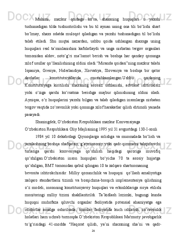 Muhimi,   mazkur   qoidaga   ko‘ra,   shaxsning   huquqlari   u   yaxshi
tushunadigan   tilda   tushuntirilishi   va   bu   til   aynan   uning   ona   tili   bo‘lishi   shart
bo‘lmay,   shaxs   odatda   muloqot   qiladigan   va   yaxshi   tushunadigan   til   bo‘lishi
talab   etiladi.   Shu   nuqtai   nazardan,   ushbu   qoida   ushlangan   shaxsga   uning
huquqlari   real   ta’minlanishini   kafolatlaydi   va   unga   nisbatan   tergov   organlari
tomonidan   aldov,   noto‘g‘ri   ma’lumot   berish   va   boshqa   har   qanday   qonunga
xilof usullar qo‘llanilishining oldini oladi.“Miranda qoidasi”ning mazkur talabi
Ispaniya,   Gresiya,   Niderlandiya,   Xorvatiya,   Sloveniya   va   boshqa   bir   qator
davlatlar   konstitutsiyalarida   mustahkamlangan.Ushbu   qoidaning
Konstitutsiyaga   kiritilishi   shaxsning   asossiz   ushlanishi,   advokat   ishtirokisiz
yoki   o‘ziga   qarshi   ko‘rsatma   berishga   majbur   qilinishining   oldini   oladi.
Ayniqsa,   o‘z   huquqlarini   yaxshi   bilgan   va   talab   qiladigan   insonlarga   nisbatan
tergov vaqtida zo‘ravonlik yoki qonunga xilof harakatlar qilish ehtimoli yanada
pasayadi. 
Shuningdek, O‘zbekiston Respublikasi mazkur Konvensiyaga 
O‘zbekiston Respublikasi Oliy Majlisining 1995 yil 31 avgustdagi 130-I-sonli
1984   yil   10   dekabrdagi   Qiynoqlarga   solishga   va   muomalada   bo‘lish   va
jazolashning boshqa shafqatsiz,  g‘ayriinsoniy yoki qadr-qimmatni tahqirlovchi
turlariga   qarshi   konvesiyaga   qo‘shilish   haqidagi   qaroriga   muvofiq
qo‘shilgan.O‘zbekiston   inson   huquqlari   bo‘yicha   70   ta   asosiy   hujjatga
qo‘shilgan, BMT tomonidan qabul qilingan 10 ta xalqaro shartnomaning
bevosita   ishtirokchisidir.   Milliy   qonunchilik   va   huquqni     qo‘llash   amaliyotiga
xalqaro   standartlarni   tizimli   va   bosqichma-bosqich   implementasiya   qilishning
o‘z   modeli,   insonning   konstitusiyaviy   huquqlari   va   erkinliklariga   rioya   etilishi
monitoringi   milliy   tizimi   shakllantirildi.   Ta’kidlash   lozimki,   bugungi   kunda
huquqni   muhofaza   qiluvchi   organlar   faoliyatida   potensial   ahamiyatga   ega
islohotlar   amalga   oshirilsada,   tizimlar   faoliyatida   kuch   ishlatish,   zo‘ravonlik
holatlari ham uchrab turmoqda.O zbekiston Respublikasi Ma'muriy javobgarlikʻ
to g risidagi   41-modda   "Haqorat   qilish,   ya’ni   shaxsning   sha’ni   va   qadr-	
ʻ ʻ
26 