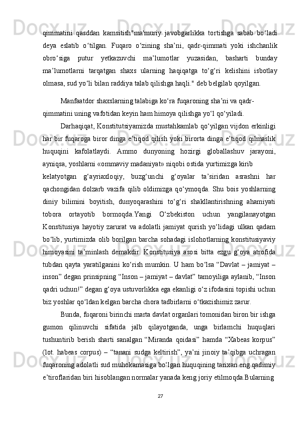 qimmatini   qasddan   kamsitish"ma'muriy   javobgarlikka   tortishga   sabab   bo ladiʻ
deya   eslatib   o tilgan.   Fuqaro   o‘zining   sha’ni,   qadr-qimmati   yoki   ishchanlik	
ʻ
obro‘siga   putur   yetkazuvchi   ma’lumotlar   yuzasidan,   basharti   bunday
ma’lumotlarni   tarqatgan   shaxs   ularning   haqiqatga   to‘g‘ri   kelishini   isbotlay
olmasa, sud yo‘li bilan raddiya talab qilishga haqli." deb belgilab qoyilgan.
Manfaatdor shaxslarning talabiga ko‘ra fuqaroning sha’ni va qadr-
qimmatini uning vafotidan keyin ham himoya qilishga yo‘l qo‘yiladi.
Darhaqiqat, Konstitutsiyamizda mustahkamlab qo‘yilgan vijdon erkinligi
har bir fuqaroga biror dinga e’tiqod qilish yoki birorta dinga e’tiqod qilmaslik
huquqini   kafolatlaydi.   Ammo   dunyoning   hozirgi   globallashuv   jarayoni,
ayniqsa, yoshlarni «ommaviy madaniyat» niqobi ostida yurtimizga kirib 
kelatyotgan   g‘ayriaxloqiy,   buzg‘unchi   g‘oyalar   ta’siridan   asrashni   har
qachongidan   dolzarb   vazifa   qilib   oldimizga   qo‘ymoqda.   Shu   bois   yoshlarning
diniy   bilimini   boyitish,   dunyoqarashini   to‘g‘ri   shakllantirishning   ahamiyati
tobora   ortayotib   bormoqda.Yangi   O‘zbekiston   uchun   yangilanayotgan
Konstitusiya   hayotiy   zarurat   va   adolatli   jamiyat   qurish   yo‘lidagi   ulkan   qadam
bo‘lib, yurtimizda olib borilgan barcha sohadagi islohotlarning konstitusiyaviy
himoyasini   ta’minlash   demakdir.   Konstitusiya   asosi   bitta   ezgu   g‘oya   atrofida
tubdan qayta yaratilganini ko‘rish mumkin. U ham bo‘lsa “Davlat – jamiyat –
inson” degan prinsipning “Inson – jamiyat – davlat” tamoyiliga aylanib, “Inson
qadri uchun!” degan g‘oya ustuvorlikka ega ekanligi o‘z ifodasini topishi uchun
biz yoshlar qo ldan kelgan barcha chora tadbirlarni o tkazishimiz zarur.
ʻ ʻ
Bunda, fuqaroni birinchi marta davlat organlari tomonidan biron bir ishga
gumon   qilinuvchi   sifatida   jalb   qilayotganda,   unga   birlamchi   huquqlari
tushuntirib   berish   sharti   sanalgan   “Miranda   qoidasi”   hamda   “Xabeas   korpus”
(lot.   habeas   corpus)   –   “tanani   sudga   keltirish”,   ya’ni   jinoiy   ta’qibga   uchragan
fuqaroning adolatli sud muhokamasiga bo‘lgan huquqining tarixan eng qadimiy
e’tiroflaridan biri hisoblangan normalar yanada keng joriy etilmoqda.Bularning
27 