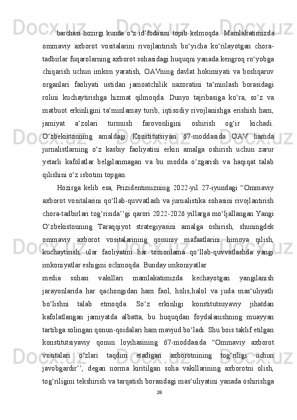 barchasi   hozirgi   kunda   o z   id fodasini   topib   kelmoqda.ʻ ʼ   Mamlakatimizda
ommaviy   axborot   vositalarini   rivojlantirish   bo‘yicha   ko‘rilayotgan   chora-
tadbirlar fuqarolarning axborot sohasidagi huquqni yanada kengroq ro‘yobga
chiqarish   uchun   imkon   yaratish,   OAVning   davlat   hokimiyati   va   boshqaruv
organlari   faoliyati   ustidan   jamoatchilik   nazoratini   ta‘minlash   borasidagi
rolini   kuchaytirishga   hizmat   qilmoqda.   Dunyo   tajribasiga   ko‘ra,   so‘z   va
matbuot   erkinligini  ta‘minlamay   turib,   iqtisodiy  rivojlanishga  erishish  ham,
jamiyat   a‘zolari   turmush   farovonligini   oshirish   og‘ir   kichadi.
O‘zbekistonning   amaldagi   Konstitutsiyasi   67-moddasida   OAV   hamda
jurnalistlarning   o‘z   kasbiy   faoliyatini   erkin   amalga   oshirish   uchun   zarur
yetarli   kafolatlar   belgilanmagan   va   bu   modda   o‘zgarish   va   haqiqat   talab
qilishini o‘z isbotini topgan.
Hozirga   kelib   esa,   Prizidentimizning   2022-yil   27-iyundagi   “Ommaviy
axborot vositalarini qo‘llab-quvvatlash va jurnalistika sohasini rivojlantirish
chora-tadbirlari tog‘risida’’gi qarori 2022-2026 yillarga mo‘ljallangan Yangi
O‘zbekistonning   Taraqqiyot   strategiyasini   amalga   oshirish,   shuningdek
ommaviy   axborot   vositalarining   qonuniy   mafaatlarini   himoya   qilish,
kuchaytirish,   ular   faoliyatini   har   tomonlama   qo‘llab-quvvatlashda   yangi
imkoniyatlar eshigini ochmoqda. Bunday imkoniyatlar
media   sohasi   vakillari   mamlakatimizda   kechayotgan   yangilanish
jarayonlarida   har   qachongidan   ham   faol,   holis,halol   va   juda   mas‘uliyatli
bo‘lishni   talab   etmoqda.   So‘z   erkinligi   konstitutsuyaviy   jihatdan
kafolatlangan   jamiyatda   albatta,   bu   huquqdan   foydalanishning   muayyan
tartibga solingan qonun-qoidalari ham mavjud bo‘ladi. Shu bois taklif etilgan
konstitutsiyaviy   qonun   loyihasining   67-moddasida   “Ommaviy   axborot
vositalari   o‘zlari   taqdim   etadigan   axborotnining   tog‘riligi   uchun
javobgardir’’,   degan   norma   kiritilgan   soha   vakillarining   axborotni   olish,
tog‘riligini tekshirish va tarqatish borasidagi mas‘uliyatini yanada oshirishga
28 