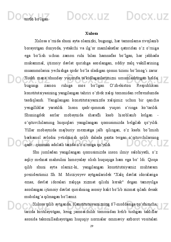 turtki bo‘lgan.
Xulosa
Xulosa o’rnida shuni ayta olamizki, bugungi, har tamonlama rivojlanib
borayotgan   dunyoda,   yetakchi   va   ilg’or   mamlakatlar   qatoridan   o’z   o’rniga
ega   bo’lish   uchun   zamon   ruhi   bilan   hamnafas   bo’lgan,   har   jabhada
mukammal,   ijtimoiy   davlat   qurishga   asoslangan,   oddiy   xalq   vakillarining
muammolarini yechishga qodir bo’la oladigan qonun tizimi bo’lmog’i zarur.
Xuddi   mana   shunday   yuqorida   ta’kidlaganlarimizni   umumlashtirgan   holda,
bugungi   zamon   ruhiga   mos   bo’lgan   O’zbekiston   Respublikasi
konstitutsiyasining yangilangan tahriri o’zbek xalqi tomonidan referendumda
tasdiqlandi.   Yangilangan   konstitutsiyamizda   xalqimiz   uchun   bir   qancha
yengilliklar   yaratildi.   Inson   qadr-qimmati   yuqori   o’ringa   ko’tarildi.
Shuningdek   asrlar   mobaynida   sharafli   kasb   hisoblanib   kelgan   -
o’qituvchilarning   huquqlari   yangilangan   qomusimizda   belgilab   qo’yildi.
Yillar   mobaynida   majburiy   mexnatga   jalb   qilingan,   o’z   kasbi   bo’lmish
barkamol   avlodni   yetishtirish   qolib   dalada   paxta   tergan   o’qituvchilarning
qadr - qimmati adolatli tarzda o’z o’rniga qo’yildi.
Shu   jumladan   yangilangan   qomusimizda   inson   ilmiy   salohiyatli,   o’z
aqliy   mehnat   mahsulini   himoyalay   olish   huquqiga   ham   ega   bo’   ldi.   Qisqa
qilib   shuni   ayta   olamiz-ki,   yangilangan   konstitutsiyamiz   muhtaram
prezidentimiz   Sh.   M.   Mirziyoyev   aytganlaridek   "Xalq   davlat   idoralariga
emas,   davlat   idoralari   xalqqa   xizmat   qilishi   kerak"   degan   tamoyilga
asoslangan ijtimoiy davlat qurishning asosiy kalit bo’lib xizmat qiladi desak
mubolag’a qilmagan bo’lamiz.
Xulosa qilib aytganda, Kanstitutsiyamizning 67-moddasiga qo‘shimcha,
tarzda   kiritilayotgan,   keng   jamoatchilik   tomonidan   kelib   tushgan   takliflar
asosida   takomillashayotgan   huquqiy   normalar   ommaviy   axborot   vositalari
29 