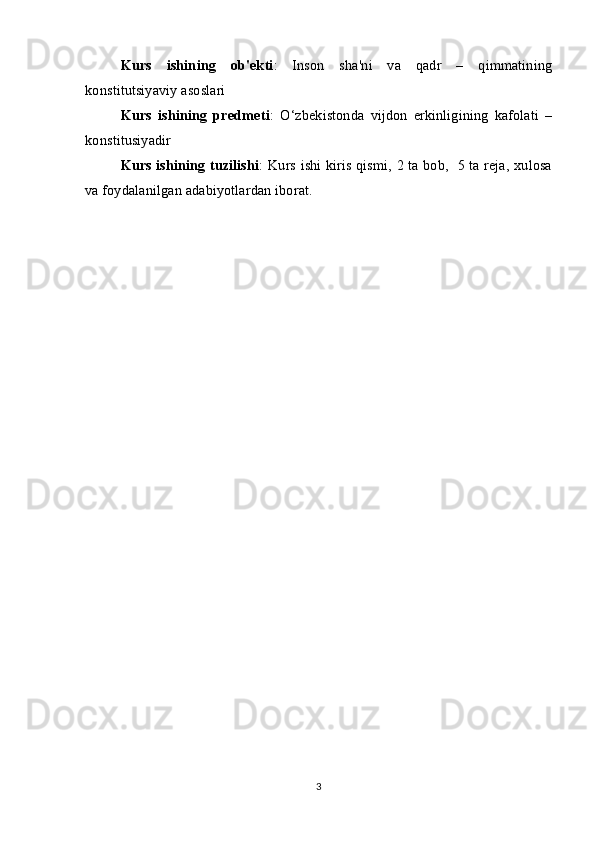 Kurs   ishining   ob'ekti :   Inson   sha'ni   va   qadr   –   qimmatining
konstitutsiyaviy asoslari
Kurs   ishining   predmeti :   O‘zbekistonda   vijdon   erkinligining   kafolati   –
konstitusiyadir
Kurs ishining tuzilishi : Kurs ishi kiris qismi, 2 ta bob,   5 ta reja, xulosa
va foydalanilgan adabiyotlardan iborat.
3 