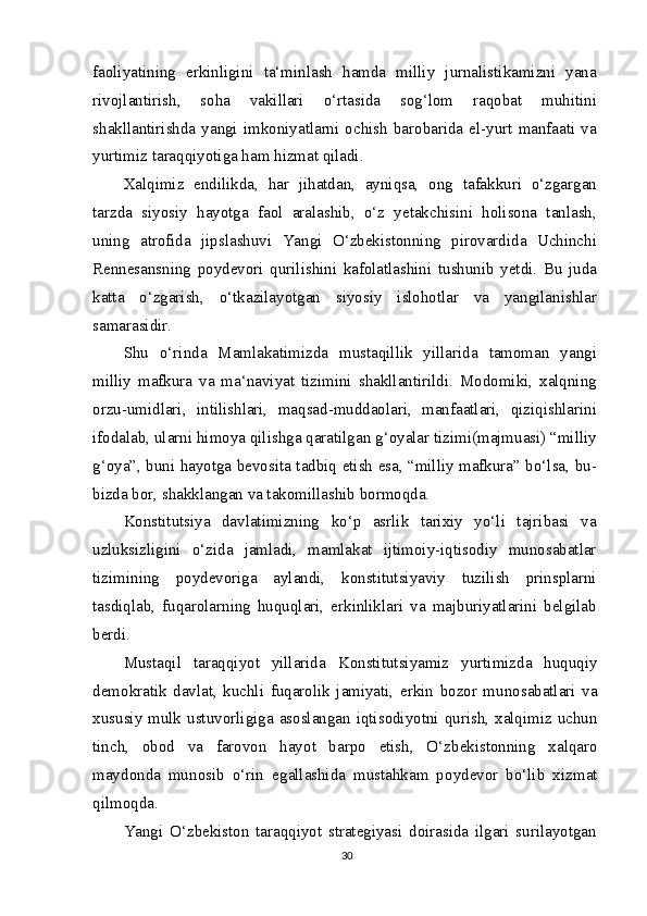 faoliyatining   erkinligini   ta‘minlash   hamda   milliy   jurnalistikamizni   yana
rivojlantirish,   soha   vakillari   o‘rtasida   sog‘lom   raqobat   muhitini
shakllantirishda   yangi   imkoniyatlarni  ochish  barobarida  el-yurt  manfaati   va
yurtimiz taraqqiyotiga ham hizmat qiladi.
Xalqimiz   endilikda,   har   jihatdan,   ayniqsa,   ong   tafakkuri   o‘zgargan
tarzda   siyosiy   hayotga   faol   aralashib,   o‘z   yetakchisini   holisona   tanlash,
uning   atrofida   jipslashuvi   Yangi   O‘zbekistonning   pirovardida   Uchinchi
Rennesansning   poydevori   qurilishini   kafolatlashini   tushunib   yetdi.   Bu   juda
katta   o‘zgarish,   o‘tkazilayotgan   siyosiy   islohotlar   va   yangilanishlar
samarasidir.
Shu   o‘rinda   Mamlakatimizda   mustaqillik   yillarida   tamoman   yangi
milliy   mafkura   va   ma‘naviyat   tizimini   shakllantirildi.   Modomiki,   xalqning
orzu-umidlari,   intilishlari,   maqsad-muddaolari,   manfaatlari,   qiziqishlarini
ifodalab, ularni himoya qilishga qaratilgan g‘oyalar tizimi(majmuasi) “milliy
g‘oya”, buni hayotga bevosita tadbiq etish esa, “milliy mafkura” bo‘lsa, bu-
bizda bor, shakklangan va takomillashib bormoqda.
Konstitutsiya   davlatimizning   ko‘p   asrlik   tarixiy   yo‘li   tajribasi   va
uzluksizligini   o‘zida   jamladi,   mamlakat   ijtimoiy-iqtisodiy   munosabatlar
tizimining   poydevoriga   aylandi,   konstitutsiyaviy   tuzilish   prinsplarni
tasdiqlab,   fuqarolarning   huquqlari,   erkinliklari   va   majburiyatlarini   belgilab
berdi.
Must а qil   t а r а qqi уо t   у ill а rid а   K о nstitutsi уа miz   у urtimizd а   huquqi у
d е m о kr а tik   d а vl а t,   kuchli   fuq а r о lik   j а mi уа ti,   е rkin   b о z о r   mun о s а b а tl а ri   v а
xususi у   mulk ustuv о rligig а   а s о sl а ng а n iqtis о di уо tni qurish, x а lqimiz uchun
tinch,   о b о d   v а   f а r о v о n   h ауо t   b а rp о   е tish,   O‘zb е kist о nning   x а lq а r о
m ау d о nd а   mun о sib   о ‘rin   е g а ll а shid а   must а hk а m   p оу d е v о r   b о ‘lib   xizm а t
qilm о qd а .
Yangi   O‘zbekiston   taraqqiyot   strategiyasi   doirasida   ilgari   surilayotgan
30 