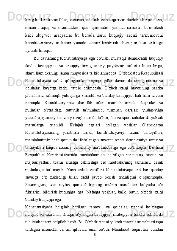 keng ko‘lamli vazifalar, xususan, adolatli va xalqparvar davlatni barpo etish,
imson   huquq   va   manfaatlari,   qadr-qimmatini   yanada   samarali   ta‘minlash
kabi   ulug‘vor   maqsadlar   bu   borada   zarur   huquqiy   asosni   ta‘min;ovchi
konstitutsiyaviy   makonni   yanada   takomillashtirish   ehtiyojini   kun   tartibiga
aylantirlmoqda.
Bu   davlatning   Konstitutsiyaga   ega   bo‘lishi   mustaqil   demokratik   huquqiy
davlat   taraqqiyoti   va   taraqqiyotining   asosiy   poydevori   bo‘lishi   bilan   birga,
sharti ham ekanligi jahon miqyosida ta’kidlanmoqda. O‘zbekiston Respublikasi
Konstitutsiyasi   qabul   qilinganidan   keyingi   yillar   davomida   uning   norma   va
qoidalari   hayotga   izchil   tatbiq   etilmoqda.   O‘zbek   xalqi   hayotining   barcha
jabhalarida salmoqli yutuqlarga erishildi va bunday taraqqiyot hali ham davom
etmoqda.   Konstitutsiyamiz   sharofati   bilan   mamlakatimizda   fuqarolar   va
millatlar   o‘rtasidagi   totuvlik   ta’minlanib,   turmush   darajasi   yildan-yilga
yuksalib, ijtimoiy-madaniy rivojlantirish, ta’lim, fan va sport sohalarida yuksak
marralarga   erishildi.   Kelajak   egalari   bo‘lgan   yoshlar   O‘zbekiston
Konstitutsiyasining   yaratilish   tarixi,   konstitutsiyaviy   tuzum   tamoyillari,
mamlakatimiz bosh qonunida ifodalangan suverenitet  va demokratiya ramz va
tamoyillari   haqida   nazariy   va   amaliy   ma’lumotlarga   ega   bo‘lmoqda.   Bu   ham
Respublika   Konstitutsiyasida   mustahkamlab   qo‘yilgan   insonning   huquq   va
majburiyatlari,   ularni   amalga   oshirishga   oid   moddalarning   samarasi,   desak
mubolag‘a   bo‘lmaydi.   Yosh   avlod   vakillari   Konstitutsiyaga   oid   har   qanday
savolga   o‘z   zukkoligi   bilan   dadil   javob   berish   erkinligini   o‘rganmoqda.
Shuningdek,   ular   saylov   qonunchiligining   muhim   masalalari   bo‘yicha   o‘z
fikrlarini   bildirish   huquqiga   ega.   Nafaqat   yoshlar,   balki   butun   o‘zbek   xalqi
bunday huquqqa ega.
Konstitutsiyada   belgilab   berilgan   tamoyil   va   qoidalar,   uzoqni   ko‘zlagan
maqsad va vazifalar, chuqur o‘ylangan taraqqiyot strategiyasi barcha sohalarda
tub islohotlarni belgilab berdi. Bu O‘zbekistonni yuksak marralarni zabt etishga
undagan   ishonchli   va   hal   qiluvchi   omil   bo‘ldi.   Mamlakat   fuqarolari   bundan
31 