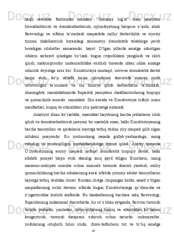 haqli   ravishda   faxrlanishi   mumkin.   “Umumiy   lug‘at”   ham   jamiyatni
liberallashtirish   va   demokratlashtirish,   iqtisodiyotning   barqaror   o‘sishi,   aholi
farovonligi   va   sifatini   ta’minlash   maqsadida   milliy   davlatchilik   va   siyosiy
tizimni   shakllantirish   borasidagi   zamonaviy   demokratik   talablarga   javob
beradigan   islohotlar   samarasidir.   hayot.   O‘tgan   yillarda   amalga   oshirilgan
ishlarni   sarhisob   qiladigan   bo‘lsak,   bugun   respublikani   yangilash   va   isloh
qilish,   makroiqtisodiy   mutanosiblikka   erishish   borasida   ulkan   ishlar   amalga
oshirildi deyishga asos bor. Konstitutsiya  mustaqil, suveren demokratik  davlat
barpo   etish,   ko‘p   ukladli   bozor   iqtisodiyoti   sharoitida   xususiy   mulk
ustuvorligini   ta’minlash   va   uni   himoya   qilish   kafolatlarini   ta’minlash,
shuningdek,   mamlakatimizda   fuqarolik   jamiyatini   shakllantirishning   huquqiy
va   qonunchilik   asosidir.   mamlakat.   Shu   asosda   va   Konstitutsiya   tufayli   inson
manfaatlari, huquq va erkinliklari oliy qadriyatga aylanadi.
Amaliyot  shuni ko‘rsatdiki,   mamlakat  hayotining   barcha  jabhalarini  isloh
qilish va demokratlashtirish jarayoni bir martalik emas, balki Konstitutsiyaning
barcha tamoyillari va qoidalarini hayotga tatbiq etishni oliy maqsad qilib olgan
uzluksiz   jarayondir.   Bu   yurtimizning   yanada   gullab-yashnashiga,   uning
erkinligi   va   mustaqilligini   mustahkamlashga   xizmat   qiladi.   Asosiy   qonunda
O‘zbekistonning   asosiy   maqsadi   nafaqat   demokratik   huquqiy   davlat,   balki
adolatli   jamiyat   barpo   etish   ekanligi   aniq   qayd   etilgan.   Binobarin,   uning
mazmun-mohiyati   insonlar   uchun   munosib   turmush   sharoiti   yaratish,   milliy
qonunchilikning barcha sohalarining asosi sifatida ijtimoiy adolat tamoyillarini
hayotga tatbiq etishdan iborat. Bundan chetga chiqmagan holda, sanab o‘tilgan
maqsadlarning   izchil   davomi   sifatida   bugun   Konstitutsiyaga   qo‘shimcha   va
o‘zgartirishlar   kiritish   arafasida.   Bu   harakatlarning   barchasi   xalq   farovonligi,
fuqarolarning mukammal sharoitlarda, bir so‘z bilan aytganda, farovon turmush
tarzida   yashashi,   jumladan,   xotin-qizlarning   huquq   va   erkinliklari   ko‘lamini
kengaytirish,   turmush   darajasini   oshirish   uchun   zarurdir.   imkoniyatlar,
yoshlarning   istiqbolli   bilim   olishi.   chora-tadbirlarni   tez   va   to‘liq   amalga
32 