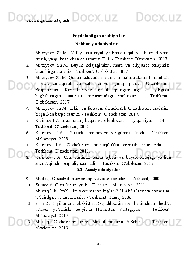 oshirishga xizmat qiladi.
Foydalanilgan adabiyotlar
Rahbariy adabiyotlar
1. Mirziyoev   Sh.M.   Milliy   taraqqiyot   yo‘limizni   qat’iyat   bilan   davom
ettirib, yangi bosqichga ko‘taramiz.  T. 1. - Toshkent:  O‘zbekiston..  2017.
2. Mirziyoev   S h .M.   Buyuk   kelajagimizni   mard   va   oliyjanob   xalqimiz
bilan birga quramiz. - Toshkent:  O‘zbekiston.  2017.
3. Mirziyoev S h .M. Qonun ustuvorligi va inson ma’nfaatlarini ta’minlash
–   yurt   taraqqiyoti   va   xalq   farovonligining   garovi.   O‘zbekiston
Respublikasi   Konstitutsiyasi   qabul   qilinganining   24   yiligiga
bag‘ishlangan   tantanali   marosimidagi   ma’ruzasi.   -   Toshkent:
O‘zbekiston. 2017.
4. Mirziyoev   S h .M.   Erkin   va   farovon,   demokratik   O‘zbekiston   davlatini
birgalikda barpo etamiz. - Toshkent: O‘zbekiston. 2017.
5. Karimov I.A. Inson uning huquq va erkinliklari - oliy qadriyat. T. 14. -
Toshkent: O‘zbekiston, 2006. 
6. Karimov   I.A.   Yuksak   ma’naviyat-yengilmas   kuch.   -Toshkent:
Ma’naviyat, 2008.
7. Karimov   I.A.   O‘zbekiston   mustaqillikka   erishish   ostonasida.   –
Toshkent: O‘zbekiston, 2011. 
8. Karimov   I.A.   Ona   yurtimiz   baxtu   iqboli   va   buyuk   kelajagi   yo‘lida
xizmat qilish – eng oliy saodatdir. - Toshkent:  O‘zbekiston.  2015.
6.2.  Asosiy adabiyotlar
9. Mustaqil O‘zbekiston tarixining dastlabki saxifalari. - Toshkent, 2000.
10. Erkaev A. O‘zbekiston yo‘li. - Toshkent: Ma’naviyat, 2011. 
11. Mustaqillik: Izohli ilmiy-ommabop lug‘at // M.Abdullaev va boshqalar:
to‘ldirilgan uchinchi nashr. - Toshkent: Sharq, 2006. 
12. 2017-2021 yillarda O‘zbekiston Respublikasini rivojlantirishning beshta
ustuvor   yo‘nalishi   bo‘yicha   Harakatlar   strategiyasi.   –   Toshkent:
Ma’naviyat, 2017.
13. Mustaqil   O‘zbekiston   tarixi.   Mas’ul   muharrir   A.Sabirov.   -   Toshkent:
Akademiya, 2013.
33 