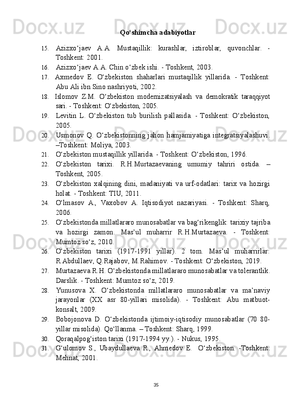 Qo‘shimcha adabiyotlar
15. Azizxo‘jaev   A.A.   Mustaqillik:   kurashlar,   iztiroblar,   quvonchlar.   -
Toshkent: 2001.
16. Azizxo‘jaev A.A. Chin o‘zbek ishi. - Toshkent, 2003. 
17. Axmedov   E.   O‘zbekiston   shaharlari   mustaqillik   yillarida.   -   Toshkent:
Abu Ali ibn Sino nashriyoti, 2002.
18. Islomov   Z.M.   O‘zbekiston   modernizatsiyalash   va   demokratik   taraqqiyot
sari.  - Toshkent:  O‘zbekiston, 2005.
19. Levitin   L.   O‘zbekiston   tub   burilish   pallasida.   -   Toshkent:   O‘zbekiston,
2005.
20. Usmonov   Q.   O‘zbekistonning   jahon   hamjamiyatiga   integratsiyalashuvi.
–Toshkent: Moliya, 2003.
21. O‘zbekiston mustaqillik yillarida. - Toshkent: O‘zbekiston, 1996.
22. O‘zbekiston   tarixi.   R.H.Murtazaevaning   umumiy   tahriri   ostida.   –
Toshkent, 2005.
23. O‘zbekiston   xalqining   dini,   madaniyati   va   urf-odatlari:   tarix   va   hozirgi
holat. - Toshkent: TIU, 2011.
24. O‘lmasov   A.,   Vaxobov   A.   Iqtisodiyot   nazariyasi.   -   Toshkent:   Sharq,
2006. 
25. O‘zbekistonda millatlararo munosabatlar va bag‘rikenglik: tarixiy tajriba
va   hozirgi   zamon.   Mas’ul   muharrir   R.H.Murtazaeva.   -   Toshkent:
Mumtoz so‘z, 2010.
26. O‘zbekiston   tarixi   (1917-1991   yillar).   2   tom.   Mas’ul   muharrirlar:
R.Abdullaev, Q.Rajabov, M.Rahimov. - Toshkent: O‘zbekiston, 2019.  
27. Murtazaeva R.H. O‘zbekistonda millatlararo munosabatlar va tolerantlik.
Darslik. - Toshkent: Mumtoz so‘z, 2019.
28. Yunusova   X.   O‘zbekistonda   millatlararo   munosabatlar   va   ma’naviy
jarayonlar   (XX   asr   80-yillari   misolida).   -   Toshkent:   Abu   matbuot-
konsalt, 2009.
29. Bobojonova   D.   O‘zbekistonda   ijtimoiy-iqtisodiy   munosabatlar   (70   80-
yillar misolida).  Qo‘llanma. – Toshkent: Sharq, 1999.
30. Qoraqalpog‘iston tarixi (1917-1994 yy.). - Nukus, 1995.
31. G‘ulomov   S.,   Ubaydullaeva   R.,   Ahmedov   E.     O‘zbekiston.   -Toshkent:
Mehnat, 2001.
35