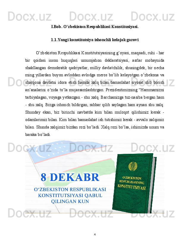 I.Bob. O‘zbekiston Respublikasi Konstitusiyasi.
1.1.Yangi konstitutsiya ishonchli kelajak garovi
O’zbekiston Respublikasi Konstitutsiyasining g’oyasi, maqsadi, ruhi - har
bir   qoidasi   inson   huquqlari   umumjahon   deklaratsiyasi,   asrlar   mobaynida
shakllangan   demokratik   qadriyatlar,   milliy   davlatchilik,   shuningdek,   bir   necha
ming yillardan buyon avloddan avlodga meros bo’lib kelayotgan o’zbekona va
sharqona   davlatni   idora   etish   hamda   xalq   bilan   bamaslahat   siyosat   olib   borish
an’analarini   o’zida   to’la   mujassamlashtirgan.   Prezidentimizning   “Hammamizni
tarbiyalagan, voyaga yetkazgan - shu xalq. Barchamizga tuz-nasiba bergan ham
- shu xalq. Bizga ishonch bildirgan, rahbar qilib saylagan ham aynan shu xalq.
Shunday   ekan,   biz   birinchi   navbatda   kim   bilan   muloqot   qilishimiz   kerak   -
odamlarimiz bilan. Kim bilan bamaslahat ish tutishimiz kerak - avvalo xalqimiz
bilan. Shunda xalqimiz bizdan rozi bo’ladi. Xalq rozi bo’lsa, ishimizda unum va
baraka bo’ladi. 
4 