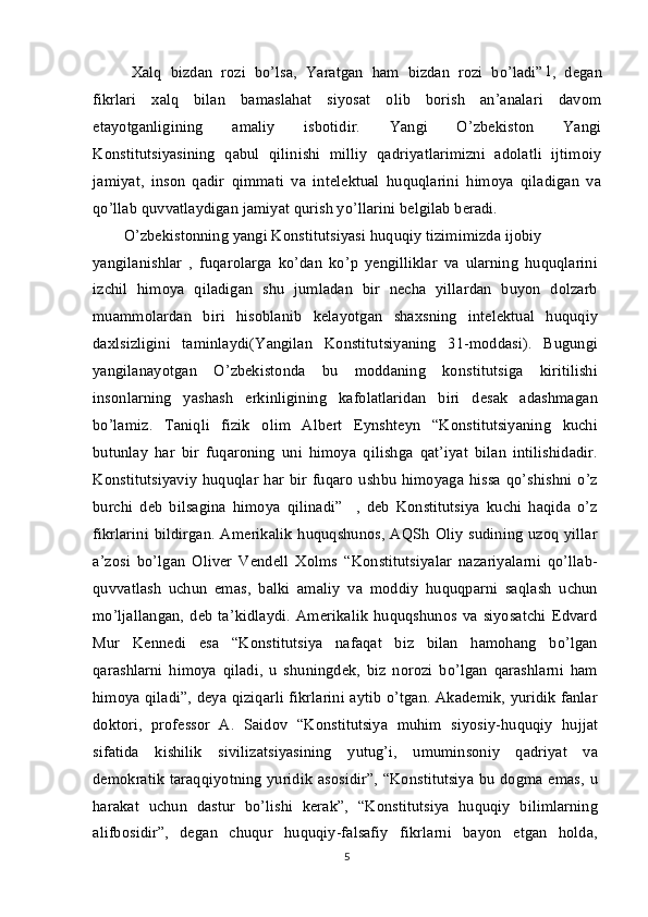 Xalq   bizdan   rozi   bo’lsa,   Yaratgan   ham   bizdan   rozi   bo’ladi” 1
,   degan
fikrlari   xalq   bilan   bamaslahat   siyosat   olib   borish   an’analari   davom
etayotganligining   amaliy   isbotidir.   Yangi   O’zbekiston   Yangi
Konstitutsiyasining   qabul   qilinishi   milliy   qadriyatlarimizni   adolatli   ijtimoiy
jamiyat,   inson   qadir   qimmati   va   intelektual   huquqlarini   himoya   qiladigan   va
qo’llab quvvatlaydigan jamiyat qurish yo’llarini belgilab beradi.
O’zbekistonning yangi Konstitutsiyasi huquqiy tizimimizda ijobiy
yangilanishlar   ,   fuqarolarga   ko’dan   ko’p   yengilliklar   va   ularning   huquqlarini
izchil   himoya   qiladigan   shu   jumladan   bir   necha   yillardan   buyon   dolzarb
muammolardan   biri   hisoblanib   kelayotgan   shaxsning   intelektual   huquqiy
daxlsizligini   taminlaydi(Yangilan   Konstitutsiyaning   31-moddasi).   Bugungi
yangilanayotgan   O’zbekistonda   bu   moddaning   konstitutsiga   kiritilishi
insonlarning   yashash   erkinligining   kafolatlaridan   biri   desak   adashmagan
bo’lamiz.   Taniqli   fizik   olim   Albert   Eynshteyn   “Konstitutsiyaning   kuchi
butunlay   har   bir   fuqaroning   uni   himoya   qilishga   qat’iyat   bilan   intilishidadir.
Konstitutsiyaviy  huquqlar har bir  fuqaro  ushbu  himoyaga hissa  qo’shishni o’z
burchi   deb   bilsagina   himoya   qilinadi”     ,   deb   Konstitutsiya   kuchi   haqida   o’z
fikrlarini  bildirgan. Amerikalik  huquqshunos, AQSh  Oliy  sudining uzoq  yillar
a’zosi   bo’lgan   Oliver   Vendell   Xolms   “Konstitutsiyalar   nazariyalarni   qo’llab-
quvvatlash   uchun   emas,   balki   amaliy   va   moddiy   huquqparni   saqlash   uchun
mo’ljallangan,   deb   ta’kidlaydi.   Amerikalik   huquqshunos   va   siyosatchi   Edvard
Mur   Kennedi   esa   “Konstitutsiya   nafaqat   biz   bilan   hamohang   bo’lgan
qarashlarni   himoya   qiladi,   u   shuningdek,   biz   norozi   bo’lgan   qarashlarni   ham
himoya qiladi”, deya qiziqarli fikrlarini aytib o’tgan. Akademik, yuridik fanlar
doktori,   professor   A.   Saidov   “Konstitutsiya   muhim   siyosiy-huquqiy   hujjat
sifatida   kishilik   sivilizatsiyasining   yutug’i,   umuminsoniy   qadriyat   va
demokratik taraqqiyotning yuridik asosidir”, “Konstitutsiya bu dogma emas, u
harakat   uchun   dastur   bo’lishi   kerak”,   “Konstitutsiya   huquqiy   bilimlarning
alifbosidir”,   degan   chuqur   huquqiy-falsafiy   fikrlarni   bayon   etgan   holda,
5 