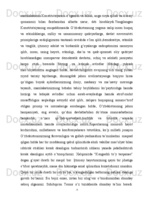 mamlakatimiz Konstitutsiyasini o’rganish va bilish, unga rioya qilish va Asosiy
qonunimiz   bilan   faxrlanishni   albatta   zarur,   deb   hisoblaydi.Yangilangan
Konstitutsiyaning   muqaddimasida   O zbekistonning   yagona   xalqi:inson   huquqʼ
va   erkinliklariga,   milliy   va   umuminsoniy   qadriyatlarga,   davlat   suvereniteti
prinsiplariga sodiqligimizni tantanali ravishda e lon qilib,demokratiya, erkinlik	
ʼ
va   tenglik,   ijtimoiy   adolat   va   birdamlik   g oyalariga   sadoqatimizni   namoyon	
ʼ
qilib,   inson,   uning   hayoti,   erkinligi,   sha ni   va   qadr-qimmati   oliy   qadriyat
ʼ
hisoblanadigan   insonparvar   demokratik   davlatni,   ochiq   va   adolatli   jamiyatni
barpo   etish   borasida   hozirgi   va   kelajak   avlodlar   oldidagi   yuksak
mas uliyatimizni   anglagan   holda,   davlatchiligimiz   rivojining   uch   ming   yildan	
ʼ
ziyod   tarixiy   tajribasiga,   shuningdek   jahon   sivilizatsiyasiga   beqiyos   hissa
qo shgan   buyuk   ajdodlarimizning   ilmiy,   madaniy   va   ma naviy   merosiga
ʼ ʼ
tayanib,   mamlakatimizning   bebaho   tabiiy   boyliklarini   ko paytirishga   hamda	
ʼ
hozirgi   va   kelajak   avlodlar   uchun   asrab-avaylashga   hamda   atrof-muhit
musaffoligini   saqlashga   astoydil   ahd   qilib,   xalqaro   huquqning   umume tirof	
ʼ
etilgan   prinsip   va   normalariga   asoslangan   holda,   O zbekistonning   jahon	
ʼ
hamjamiyati,   eng   avvalo,   qo shni   davlatlarbilan   do stona   munosabatlarini	
ʼ ʼ
hamkorlik,   o zaro   qo llab-quvvatlash,tinchlik   va   totuvlik   asosida	
ʼ ʼ
mustahkamlash   hamda   rivojlantirishga   intilib,fuqarolarning   munosib   hayot
kechirishini,   millatlararo   va   konfessiyalararo   totuvlikni,   ko p   millatli   jonajon	
ʼ
O zbekistonimizning farovonligini va gullab-yashnashini ta minlashni  maqsad	
ʼ ʼ
qilgan holda har bir moddaning qabul qilinishida aholi vakillar mas’ulyat bilan
ishtirok   etishlari   kerak   ekanligini   tushuntirish   ishlarni   yanada   jadallashtirish
kerak   ekanligini   aytib   o’tmoqchimiz.   Xalqimizda   “Kengashli   to’y   tarqamas”
degan   g’oyat   ibratli   bir   maqol   bor.   Ijtimoiy   hayotimizning   qaysi   bir   jihatiga
e’tibor qaratmaylik, mana shu hikmatga amal qilinishini kuzatishimiz mumkin.
Qaysi bir joyda ibratli bir ish bo’lsa, u kengashilgan tadbirning natijasi ekaniga
guvoh   bo’lamiz.   Bu   bejiz   emas,   zotan   biz   ulug’vor   o’tmishimizdan   shunday
saboq   olganmiz.   Sohibqiron   Temur   o’z   tuzuklarida   shunday   ta’lim   beradi:
6 