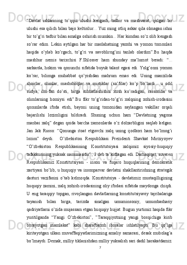 “Davlat   ishlarining   to’qqiz   ulushi   kengash,   tadbir   va   mashvarat,   qolgan   bir
ulushi esa qilich bilan bajo keltirilur... Yuz ming otliq askar qila olmagan ishni
bir to’g’ri tadbir bilan amalga oshirish mumkin... Har kimdan so’z olib kengash
so’rar   edim.   Lekin   aytilgan   har   bir   maslahatning   yaxshi   va   yomon   tomonlari
haqida   o’ylab   ko’rgach,   to’g’ri   va   savoblirog’ini   tanlab   olardim”.Bu   haqda
mashhur   nemis   tarixchisi   F.Shlosser   ham   shunday   ma’lumot   beradi:   “...
sarkarda, hokim va qonunchi sifatida buyuk talant egasi edi. Yolg’onni yomon
ko’rar,   bilimga   muhabbat   qo’yishdan   mahrum   emas   edi.   Uning   manzilida
shoirlar,   olimlar,   mashshoqlar   va   mistiklar   (so’filar)   ko’p   bo’lardi...   u   odil
sudya,   ilm-fan   do’sti,   birga   suhbatlashishni   xush   ko’radigan,   rassomlar   va
olimlarning   homiysi   edi”.Bu   fikr   to’g’ridan-to’g’ri   xalqning   xohish-irodasini
qonunlarda   ifoda   etish,   bayoni   uning   tomonidan   saylangan   vakillar   orqali
bajarilishi   lozimligini   bildiradi.   Shuning   uchun   ham   “Davlatning   yagona
manbai  xalq”  degan  qoida  barcha  zamonlarda o’z  dolzarbligini  saqlab  kelgan.
Jan   Jak   Russo:   “Qonunga   itoat   etguvchi   xalq   uning   ijodkori   ham   bo’lmog’i
lozim”   deydi.     O’zbekiston   Respublikasi   Prezidenti   Shavkat   Mirziyoyev
“O’zbekiston   Respublikasining   Konstitutsiyasi   xalqimiz   siyosiy-huquqiy
tafakkurining yuksak namunasidir”,   3
  deb ta’kidlagan edi. Darhaqiqat, suveren
Respublikamiz   Konstitutsiyasi   -   inson   va   fuqaro   huquqlarining   demokratik
xartiyasi bo’lib, u huquqiy va insonparvar davlatni shakllantirishning strategik
dasturi   vazifasini   o’tab   kelmoqda.   Konstitutsiya   -   davlatimiz   mustaqilligining
huquqiy zamini, xalq xohish-irodasining oliy ifodasi sifatida maydonga chiqdi.
U   eng   taraqqiy   topgan,   rivojlangan   davlatlarning   konstitutsiyaviy   tajribalariga
tayanish   bilan   birga,   tarixda   sinalgan   umuminsoniy,   umumbashariy
qadriyatlarni o’zida mujassam etgan huquqiy hujjat. Bugun yurtimiz haqida fikr
yuritilganda   “Yangi   O’zbekiston”,   ”Taraqqiyotning   yangi   bosqichiga   kirib
borayotgan   mamlakat”   kabi   sharafbaxsh   iboralar   ishlatilyapti.   Bu   qo’lga
kiritayotgan ulkan muvaffaqiyatlarimizning  amaliy  samarasi,  desak mubolag’a
bo’lmaydi. Demak, milliy tiklanishdan milliy yuksalish sari dadil harakatdamiz.
7 