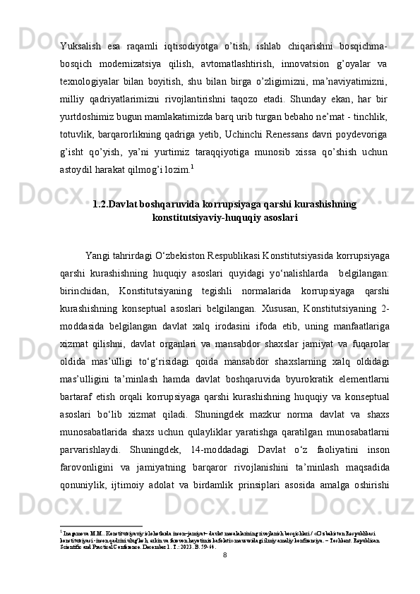 Yuksalish   esa   raqamli   iqtisodiyotga   o’tish,   ishlab   chiqarishni   bosqichma-
bosqich   modernizatsiya   qilish,   avtomatlashtirish,   innovatsion   g’oyalar   va
texnologiyalar   bilan   boyitish,   shu   bilan   birga   o’zligimizni,   ma’naviyatimizni,
milliy   qadriyatlarimizni   rivojlantirishni   taqozo   etadi.   Shunday   ekan,   har   bir
yurtdoshimiz bugun mamlakatimizda barq urib turgan bebaho ne’mat - tinchlik,
totuvlik, barqarorlikning qadriga yetib, Uchinchi Renessans davri poydevoriga
g’isht   qo’yish,   ya’ni   yurtimiz   taraqqiyotiga   munosib   xissa   qo’shish   uchun
astoydil harakat qilmog’i lozim. 1
1.2.Davlat boshqaruvida korrupsiyaga qarshi kurashishning
konstitutsiyaviy-huquqiy asoslari
Yangi tahrirdagi O‘zbekiston Respublikasi Konstitutsiyasida korrupsiyaga
qarshi   kurashishning   huquqiy   asoslari   quyidagi   yo‘nalishlarda     belgilangan:
birinchidan,   Konstitutsiyaning   tegishli   normalarida   korrupsiyaga   qarshi
kurashishning   konseptual   asoslari   belgilangan.   Xususan,   Konstitutsiyaning   2-
moddasida   belgilangan   davlat   xalq   irodasini   ifoda   etib,   uning   manfaatlariga
xizmat   qilishni,   davlat   organlari   va   mansabdor   shaxslar   jamiyat   va   fuqarolar
oldida   mas’ulligi   to‘g‘risidagi   qoida   mansabdor   shaxslarning   xalq   oldidagi
mas’ulligini   ta’minlash   hamda   davlat   boshqaruvida   byurokratik   elementlarni
bartaraf   etish   orqali   korrupsiyaga   qarshi   kurashishning   huquqiy   va   konseptual
asoslari   bo‘lib   xizmat   qiladi.   Shuningdek   mazkur   norma   davlat   va   shaxs
munosabatlarida   shaxs   uchun   qulayliklar   yaratishga   qaratilgan   munosabatlarni
parvarishlaydi.   Shuningdek,   14-moddadagi   Davlat   o‘z   faoliyatini   inson
farovonligini   va   jamiyatning   barqaror   rivojlanishini   ta’minlash   maqsadida
qonuniylik,   ijtimoiy   adolat   va   birdamlik   prinsiplari   asosida   amalga   oshirishi
1
  Inagamova M.M..  Konstitutsiyaviy islohotlarda inson–jamiyat– davlat masalalarining rivojlanish bosqichlari / «O‘zbekiston Respublikasi 
konstitutsiyasi -inson qadrini ulug'lash, erkin va farovon hayotimiz kafolati» mavzusidagi ilmiy amaliy konfirensiya. – Toshkent. Republican 
Scientific and Practical Conference. December 1. T.: 2023. B. 59-64.
8 