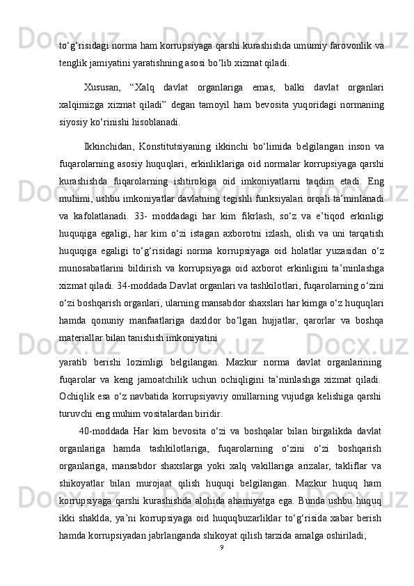 to‘g‘risidagi norma ham korrupsiyaga qarshi kurashishda umumiy farovonlik va
tenglik jamiyatini yaratishning asosi bo‘lib xizmat qiladi.
Xususan,   “Xalq   davlat   organlariga   emas,   balki   davlat   organlari
xalqimizga   xizmat   qiladi”   degan   tamoyil   ham   bevosita   yuqoridagi   normaning
siyosiy ko‘rinishi hisoblanadi. 
Ikkinchidan,   Konstitutsiyaning   ikkinchi   bo‘limida   belgilangan   inson   va
fuqarolarning asosiy huquqlari, erkinliklariga oid normalar korrupsiyaga qarshi
kurashishda   fuqarolarning   ishtirokiga   oid   imkoniyatlarni   taqdim   etadi.   Eng
muhimi, ushbu imkoniyatlar davlatning tegishli funksiyalari orqali ta’minlanadi
va   kafolatlanadi.   33-   moddadagi   har   kim   fikrlash,   so‘z   va   e’tiqod   erkinligi
huquqiga   egaligi,   har   kim   o‘zi   istagan   axborotni   izlash,   olish   va   uni   tarqatish
huquqiga   egaligi   to‘g‘risidagi   norma   korrupsiyaga   oid   holatlar   yuzasidan   o‘z
munosabatlarini   bildirish   va   korrupsiyaga   oid   axborot   erkinligini   ta’minlashga
xizmat qiladi. 34-moddada Davlat organlari va tashkilotlari, fuqarolarning o‘zini
o‘zi boshqarish organlari, ularning mansabdor shaxslari har kimga o‘z huquqlari
hamda   qonuniy   manfaatlariga   daxldor   bo‘lgan   hujjatlar,   qarorlar   va   boshqa
materiallar bilan tanishish imkoniyatini
yaratib   berishi   lozimligi   belgilangan.   Mazkur   norma   davlat   organlarining
fuqarolar   va   keng   jamoatchilik   uchun   ochiqligini   ta’minlashga   xizmat   qiladi.
Ochiqlik esa o‘z navbatida korrupsiyaviy omillarning vujudga kelishiga qarshi
turuvchi eng muhim vositalardan biridir.
40-moddada   Har   kim   bevosita   o‘zi   va   boshqalar   bilan   birgalikda   davlat
organlariga   hamda   tashkilotlariga,   fuqarolarning   o‘zini   o‘zi   boshqarish
organlariga,   mansabdor   shaxslarga   yoki   xalq   vakillariga   arizalar,   takliflar   va
shikoyatlar   bilan   murojaat   qilish   huquqi   belgilangan.   Mazkur   huquq   ham
korrupsiyaga   qarshi   kurashishda  alohida   ahamiyatga   ega.   Bunda  ushbu   huquq
ikki   shaklda,   ya’ni   korrupsiyaga   oid   huquqbuzarliklar   to‘g‘risida   xabar   berish
hamda korrupsiyadan jabrlanganda shikoyat qilish tarzida amalga oshiriladi;
9 