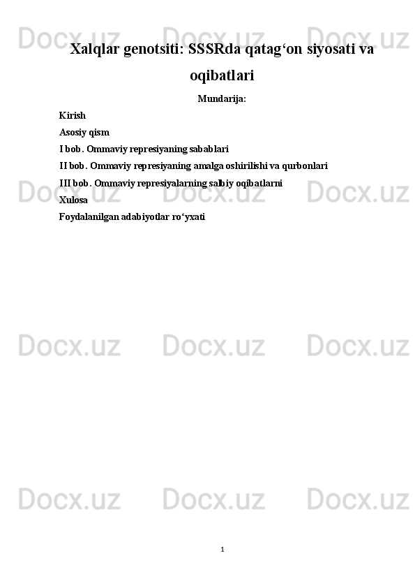Xalqlar genotsiti: SSSRda qatag‘on siyosati va
oqibatlari
Mundarija:
Kirish
Asosiy qism
I bob. Ommaviy represiyaning sabablari
II bob. Ommaviy represiyaning amalga oshirilishi va qurbonlari
III bob. Ommaviy represiyalarning salbiy oqibatlarni
Xulosa
Foydalanilgan adabiyotlar ro yxatiʻ
1 