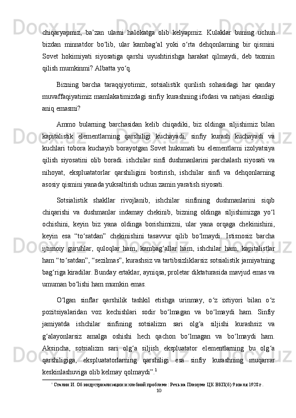 chiqaryapmiz,   ba’zan   ularni   halokatga   olib   kelyapmiz.   Kulaklar   buning   uchun
bizdan   minnatdor   bo lib,   ular   kambag al   yoki   o rta   dehqonlarning   bir   qisminiʻ ʻ ʻ
Sovet   hokimiyati   siyosatiga   qarshi   uyushtirishga   harakat   qilmaydi,   deb   taxmin
qilish mumkinmi? Albatta yo q.	
ʻ
Bizning   barcha   taraqqiyotimiz,   sotsialistik   qurilish   sohasidagi   har   qanday
muvaffaqiyatimiz mamlakatimizdagi sinfiy kurashning ifodasi va natijasi ekanligi
aniq emasmi?
Ammo   bularning   barchasidan   kelib   chiqadiki,   biz   oldinga   siljishimiz   bilan
kapitalistik   elementlarning   qarshiligi   kuchayadi,   sinfiy   kurash   kuchayadi   va
kuchlari   tobora   kuchayib   borayotgan   Sovet   hukumati   bu   elementlarni   izolyatsiya
qilish   siyosatini   olib   boradi.   ishchilar   sinfi   dushmanlarini   parchalash   siyosati   va
nihoyat,   ekspluatatorlar   qarshiligini   bostirish,   ishchilar   sinfi   va   dehqonlarning
asosiy qismini yanada yuksaltirish uchun zamin yaratish siyosati.
Sotsialistik   shakllar   rivojlanib,   ishchilar   sinfining   dushmanlarini   siqib
chiqarishi   va   dushmanlar   indamay   chekinib,   bizning   oldinga   siljishimizga   yo l	
ʻ
ochishini,   keyin   biz   yana   oldinga   borishimizni,   ular   yana   orqaga   chekinishini,
keyin   esa   “to satdan”   chekinishini   tasavvur   qilib   bo lmaydi.   Istisnosiz   barcha	
ʻ ʻ
ijtimoiy   guruhlar,   quloqlar   ham,   kambag allar   ham,   ishchilar   ham,   kapitalistlar	
ʻ
ham “to satdan”, “sezilmas”, kurashsiz va tartibsizliklarsiz sotsialistik jamiyatning	
ʻ
bag riga kiradilar. Bunday ertaklar, ayniqsa, proletar diktaturasida mavjud emas va	
ʻ
umuman bo lishi ham mumkin emas.	
ʻ
O lgan   sinflar   qarshilik   tashkil   etishga   urinmay,   o z   ixtiyori   bilan   o z	
ʻ ʻ ʻ
pozitsiyalaridan   voz   kechishlari   sodir   bo lmagan   va   bo lmaydi   ham.   Sinfiy	
ʻ ʻ
jamiyatda   ishchilar   sinfining   sotsializm   sari   olg a   siljishi   kurashsiz   va	
ʻ
g alayonlarsiz   amalga   oshishi   hech   qachon   bo lmagan   va   bo lmaydi   ham.	
ʻ ʻ ʻ
Aksincha,   sotsializm   sari   olg a   siljish   ekspluatator   elementlarning   bu   olg a	
ʻ ʻ
qarshiligiga,   ekspluatatorlarning   qarshiligi   esa   sinfiy   kurashning   muqarrar
keskinlashuviga olib kelmay qolmaydi”. 1
1
 Сталин И. Об индустриализации и хлебной проблеме: Речь на Пленуме ЦК ВКП(б) 9 июля 1928 г.
10