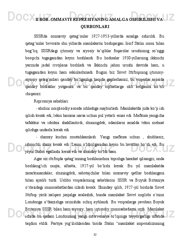 II BOB. OMMAVIY REPRESIYANING AMALGA OSHIRILISHI VA
QURBONLARI
SSSRda   ommaviy   qatag onlar   1927-1953-yillarda   amalga   oshirildi.   Buʻ
qatag onlar   bevosita   shu   yillarda   mamlakatni   boshqargan   Iosif   Stalin   nomi   bilan	
ʻ
bog liq.   SSSRdagi   ijtimoiy   va   siyosiy   ta’qiblar   fuqarolar   urushining   so nggi
ʻ ʻ
bosqichi   tugaganidan   keyin   boshlandi.   Bu   hodisalar   1930-yillarning   ikkinchi
yarmida   jadal   rivojlana   boshladi   va   Ikkinchi   jahon   urushi   davrida   ham,   u
tugaganidan   keyin   ham   sekinlashmadi.   Bugun   biz   Sovet   Ittifoqining   ijtimoiy-
siyosiy   qatag onlari   qanday   bo lganligi   haqida   gaplashamiz,   bu   voqealar   asosida	
ʻ ʻ
qanday   hodisalar   yotganini   va   bu   qanday   oqibatlarga   olib   kelganini   ko rib	
ʻ
chiqamiz.
Repressiya sabablari:
- aholini noiqtisodiy asosda ishlashga majburlash. Mamlakatda juda ko p ish	
ʻ
qilish kerak edi, lekin hamma narsa uchun pul yetarli emas edi. Mafkura yangicha
tafakkur   va   idrokni   shakllantirdi,   shuningdek,   odamlarni   amalda   tekin   mehnat
qilishga undashi kerak edi.
-   shaxsiy   kuchni   mustahkamlash.   Yangi   mafkura   uchun   ,   shubhasiz,
ishonchli   shaxs   kerak   edi.   Lenin   o ldirilganidan   keyin   bu   lavozim   bo sh   edi.   Bu	
ʻ ʻ
joyni Stalin egallashi kerak edi va shunday bo ldi ham.	
ʻ
Agar siz ittifoqda qatag onning boshlanishini topishga harakat qilsangiz, unda	
ʻ
boshlang ich   nuqta,   albatta,   1927-yil   bo lishi   kerak.   Bu   yil   mamlakatda	
ʻ ʻ
zararkunandalar,   shuningdek,   sabotajchilar   bilan   ommaviy   qatllar   boshlangani
bilan   ajralib   turdi.   Ushbu   voqealarning   sabablarini   SSSR   va   Buyuk   Britaniya
o rtasidagi   munosabatlardan   izlash   kerak.   Shunday   qilib,   1927-yil   boshida   Sovet	
ʻ
Ittifoqi   yirik   xalqaro   janjalga   aralashdi,   bunda   mamlakat   Sovet   inqilobi   o rnini	
ʻ
Londonga   o tkazishga   urinishda   ochiq   ayblandi.   Bu   voqealarga   javoban   Buyuk	
ʻ
Britaniya SSSR bilan ham  siyosiy, ham  iqtisodiy munosabatlarni  uzdi. Mamlakat
ichida   bu   qadam   Londonning   yangi   intervensiya   to lqiniga   tayyorgarligi   sifatida	
ʻ
taqdim   etildi.   Partiya   yig ilishlaridan   birida   Stalin   “mamlakat   imperializmning	
ʻ
12