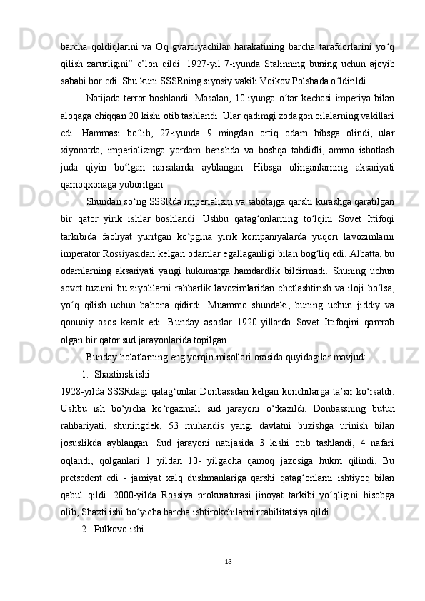 barcha   qoldiqlarini   va   Oq   gvardiyachilar   harakatining   barcha   tarafdorlarini   yo qʻ
qilish   zarurligini”   e’lon   qildi.   1927-yil   7-iyunda   Stalinning   buning   uchun   ajoyib
sababi bor edi. Shu kuni SSSRning siyosiy vakili Voikov Polshada o ldirildi.	
ʻ
Natijada   terror   boshlandi.   Masalan,   10-iyunga   o tar   kechasi   imperiya   bilan	
ʻ
aloqaga chiqqan 20 kishi otib tashlandi. Ular qadimgi zodagon oilalarning vakillari
edi.   Hammasi   bo lib,   27-iyunda   9   mingdan   ortiq   odam   hibsga   olindi,   ular	
ʻ
xiyonatda,   imperializmga   yordam   berishda   va   boshqa   tahdidli,   ammo   isbotlash
juda   qiyin   bo lgan   narsalarda   ayblangan.   Hibsga   olinganlarning   aksariyati	
ʻ
qamoqxonaga yuborilgan.
Shundan so ng SSSRda imperializm va sabotajga qarshi kurashga qaratilgan	
ʻ
bir   qator   yirik   ishlar   boshlandi.   Ushbu   qatag onlarning   to lqini   Sovet   Ittifoqi	
ʻ ʻ
tarkibida   faoliyat   yuritgan   ko pgina   yirik   kompaniyalarda   yuqori   lavozimlarni	
ʻ
imperator Rossiyasidan kelgan odamlar egallaganligi bilan bog liq edi. Albatta, bu	
ʻ
odamlarning   aksariyati   yangi   hukumatga   hamdardlik   bildirmadi.   Shuning   uchun
sovet  tuzumi  bu  ziyolilarni   rahbarlik  lavozimlaridan  chetlashtirish   va  iloji  bo lsa,	
ʻ
yo q   qilish   uchun   bahona   qidirdi.   Muammo   shundaki,   buning   uchun   jiddiy   va	
ʻ
qonuniy   asos   kerak   edi.   Bunday   asoslar   1920-yillarda   Sovet   Ittifoqini   qamrab
olgan bir qator sud jarayonlarida topilgan.
Bunday holatlarning eng yorqin misollari orasida quyidagilar mavjud:
1. Shaxtinsk ishi. 
1928-yilda SSSRdagi qatag onlar Donbassdan kelgan konchilarga ta’sir ko rsatdi.	
ʻ ʻ
Ushbu   ish   bo yicha   ko rgazmali   sud   jarayoni   o tkazildi.   Donbassning   butun	
ʻ ʻ ʻ
rahbariyati,   shuningdek,   53   muhandis   yangi   davlatni   buzishga   urinish   bilan
josuslikda   ayblangan.   Sud   jarayoni   natijasida   3   kishi   otib   tashlandi,   4   nafari
oqlandi,   qolganlari   1   yildan   10-   yilgacha   qamoq   jazosiga   hukm   qilindi.   Bu
pretsedent   edi   -   jamiyat   xalq   dushmanlariga   qarshi   qatag onlarni   ishtiyoq   bilan	
ʻ
qabul   qildi.   2000-yilda   Rossiya   prokuraturasi   jinoyat   tarkibi   yo qligini   hisobga	
ʻ
olib, Shaxti ishi bo yicha barcha ishtirokchilarni reabilitatsiya qildi.	
ʻ
2. Pulkovo ishi. 
13