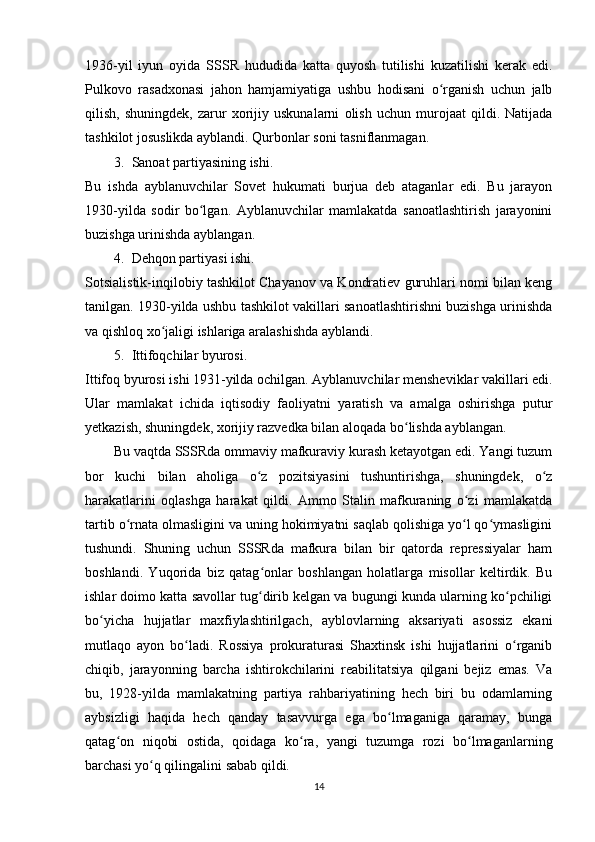 1936-yil   iyun   oyida   SSSR   hududida   katta   quyosh   tutilishi   kuzatilishi   kerak   edi.
Pulkovo   rasadxonasi   jahon   hamjamiyatiga   ushbu   hodisani   o rganish   uchun   jalbʻ
qilish,   shuningdek,   zarur   xorijiy   uskunalarni   olish   uchun   murojaat   qildi.   Natijada
tashkilot josuslikda ayblandi. Qurbonlar soni tasniflanmagan.
3. Sanoat partiyasining ishi. 
Bu   ishda   ayblanuvchilar   Sovet   hukumati   burjua   deb   ataganlar   edi.   Bu   jarayon
1930-yilda   sodir   bo lgan.   Ayblanuvchilar   mamlakatda   sanoatlashtirish   jarayonini	
ʻ
buzishga urinishda ayblangan.
4. Dehqon partiyasi ishi. 
Sotsialistik-inqilobiy tashkilot Chayanov va Kondratiev guruhlari nomi bilan keng
tanilgan. 1930-yilda ushbu tashkilot vakillari sanoatlashtirishni buzishga urinishda
va qishloq xo jaligi ishlariga aralashishda ayblandi.	
ʻ
5. Ittifoqchilar byurosi. 
Ittifoq byurosi ishi 1931-yilda ochilgan. Ayblanuvchilar mensheviklar vakillari edi.
Ular   mamlakat   ichida   iqtisodiy   faoliyatni   yaratish   va   amalga   oshirishga   putur
yetkazish, shuningdek, xorijiy razvedka bilan aloqada bo lishda ayblangan.	
ʻ
Bu vaqtda SSSRda ommaviy mafkuraviy kurash ketayotgan edi. Yangi tuzum
bor   kuchi   bilan   aholiga   o z   pozitsiyasini   tushuntirishga,   shuningdek,   o z	
ʻ ʻ
harakatlarini   oqlashga   harakat   qildi.   Ammo   Stalin   mafkuraning   o zi   mamlakatda	
ʻ
tartib o rnata olmasligini va uning hokimiyatni saqlab qolishiga yo l qo ymasligini	
ʻ ʻ ʻ
tushundi.   Shuning   uchun   SSSRda   mafkura   bilan   bir   qatorda   repressiyalar   ham
boshlandi.   Yuqorida   biz   qatag onlar   boshlangan   holatlarga   misollar   keltirdik.   Bu	
ʻ
ishlar doimo katta savollar tug dirib kelgan va bugungi kunda ularning ko pchiligi
ʻ ʻ
bo yicha   hujjatlar   maxfiylashtirilgach,   ayblovlarning   aksariyati   asossiz   ekani	
ʻ
mutlaqo   ayon   bo ladi.   Rossiya   prokuraturasi   Shaxtinsk   ishi   hujjatlarini   o rganib	
ʻ ʻ
chiqib,   jarayonning   barcha   ishtirokchilarini   reabilitatsiya   qilgani   bejiz   emas.   Va
bu,   1928-yilda   mamlakatning   partiya   rahbariyatining   hech   biri   bu   odamlarning
aybsizligi   haqida   hech   qanday   tasavvurga   ega   bo lmaganiga   qaramay,   bunga	
ʻ
qatag on   niqobi   ostida,   qoidaga   ko ra,   yangi   tuzumga   rozi   bo lmaganlarning	
ʻ ʻ ʻ
barchasi yo q qilingalini sabab qildi.	
ʻ
14 