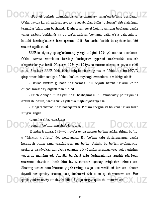 1930-yil   boshida   mamlakatda   yangi   ommaviy   qatag on   to lqini   boshlandi.ʻ ʻ
O sha paytda kurash nafaqat siyosiy raqobatchilar, balki “quloqlar” deb ataladigan	
ʻ
terminlar   bilan   ham   boshlandi.   Darhaqiqat,   sovet   hokimiyatining   boylarga   qarshi
yangi   zarbasi   boshlandi   va   bu   zarba   nafaqat   boylarni,   balki   o rta   dehqonlarni,	
ʻ
hattoki   kambag allarni   ham   qamrab   oldi.   Bu   zarba   berish   bosqichlaridan   biri	
ʻ
mulkni egallash edi.
SSSRda   siyosiy   qatag onlarning   yangi   to lqini   1934-yil   oxirida   boshlandi.	
ʻ ʻ
O sha   davrda   mamlakat   ichidagi   boshqaruv   apparati   tuzilmasida   sezilarli	
ʻ
o zgarishlar yuz berdi. Xususan, 1934-yil 10 iyulda maxsus xizmatlar qayta tashkil
ʻ
etildi. Shu kuni SSSR Ichki ishlar xalq komissarligi tuzildi. Ushbu bo lim NKVD	
ʻ
qisqartmasi bilan tanilgan. Ushbu bo lim quyidagi xizmatlarni o z ichiga oladi:	
ʻ ʻ
-   Davlat   xavfsizligi   bosh   boshqarmasi.   Bu   deyarli   barcha   ishlarni   ko rib	
ʻ
chiqadigan asosiy organlardan biri edi.
-   Ishchi-dehqon   militsiyasi   bosh   boshqarmasi.   Bu   zamonaviy   politsiyaning
o xshashi bo lib, barcha funksiyalar va majburiyatlarga ega.	
ʻ ʻ
- Chegara xizmati bosh boshqarmasi. Bo lim chegara va bojxona ishlari bilan	
ʻ
shug ullangan.	
ʻ
- Lagerlar shtab-kvartirasi.
- yong in bo limining shtab-kvartirasi.	
ʻ ʻ
Bundan tashqari, 1934-yil noyabr oyida maxsus bo lim tashkil etilgan bo lib,	
ʻ ʻ
u   “Maxsus   yig ilish”   deb   nomlangan.   Bu   bo lim   xalq   dushmanlariga   qarshi	
ʻ ʻ
kurashish   uchun   keng   vakolatlarga   ega   bo ldi.   Aslida,   bu   bo lim   ayblanuvchi,	
ʻ ʻ
prokuror va advokat ishtirokisiz odamlarni 5 yilgacha surgunga yoki quloq qilishga
yuborishi   mumkin   edi.   Albatta,   bu   faqat   xalq   dushmanlariga   tegishli   edi,   lekin
muammo   shundaki,   hech   kim   bu   dushmanni   qanday   aniqlashni   bilmas   edi.
Shuning   uchun   ham   Maxsus   yig ilishning   o ziga   xos   vazifalari   bor   edi,   chunki	
ʻ ʻ
deyarli   har   qanday   shaxsni   xalq   dushmani   deb   e’lon   qilish   mumkin   edi.   Har
qanday odam oddiy bir shubha bilan 5 yilga surgun qilinishi mumkin edi.
15 