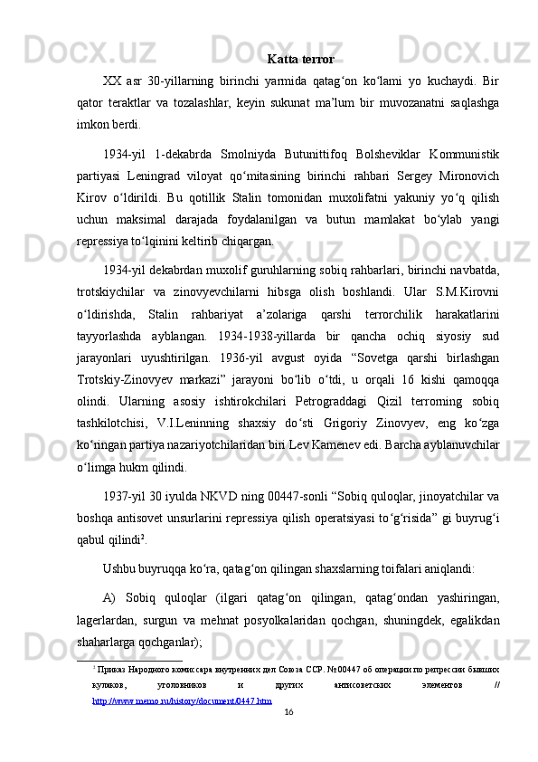 Katta terror
XX   asr   30-yillarning   birinchi   yarmida   qatag on   ko lami   yo   kuchaydi.   Birʻ ʻ
qator   teraktlar   va   tozalashlar,   keyin   sukunat   ma’lum   bir   muvozanatni   saqlashga
imkon berdi.
1934-yil   1-dekabrda   Smolniyda   Butunittifoq   Bolsheviklar   Kommunistik
partiyasi   Leningrad   viloyat   qo mitasining   birinchi   rahbari   Sergey   Mironovich	
ʻ
Kirov   o ldirildi.   Bu   qotillik   Stalin   tomonidan   muxolifatni   yakuniy   yo q   qilish	
ʻ ʻ
uchun   maksimal   darajada   foydalanilgan   va   butun   mamlakat   bo ylab   yangi	
ʻ
repressiya to lqinini keltirib chiqargan.	
ʻ
1934-yil dekabrdan muxolif guruhlarning sobiq rahbarlari, birinchi navbatda,
trotskiychilar   va   zinovyevchilarni   hibsga   olish   boshlandi.   Ular   S.M.Kirovni
o ldirishda,   Stalin   rahbariyat   a’zolariga   qarshi   terrorchilik   harakatlarini	
ʻ
tayyorlashda   ayblangan.   1934-1938-yillarda   bir   qancha   ochiq   siyosiy   sud
jarayonlari   uyushtirilgan.   1936-yil   avgust   oyida   “Sovetga   qarshi   birlashgan
Trotskiy-Zinovyev   markazi”   jarayoni   bo lib   o tdi,   u   orqali   16   kishi   qamoqqa	
ʻ ʻ
olindi.   Ularning   asosiy   ishtirokchilari   Petrograddagi   Qizil   terrorning   sobiq
tashkilotchisi,   V.I.Leninning   shaxsiy   do sti   Grigoriy   Zinovyev,   eng   ko zga
ʻ ʻ
ko ringan partiya nazariyotchilaridan biri Lev Kamenev edi. Barcha ayblanuvchilar	
ʻ
o limga hukm qilindi.
ʻ
1937-yil 30 iyulda NKVD ning 00447-sonli “Sobiq quloqlar, jinoyatchilar va
boshqa antisovet  unsurlarini repressiya  qilish operatsiyasi  to g risida” gi buyrug i	
ʻ ʻ ʻ
qabul qilindi 2
.
Ushbu buyruqqa ko ra, qatag on qilingan shaxslarning toifalari aniqlandi:	
ʻ ʻ
A)   Sobiq   quloqlar   (ilgari   qatag on   qilingan,   qatag ondan   yashiringan,	
ʻ ʻ
lagerlardan,   surgun   va   mehnat   posyolkalaridan   qochgan,   shuningdek,   egalikdan
shaharlarga qochganlar);
2
 Приказ Народного комиссара внутренних дел Союза ССР. № 00447 об операции по репрессии бывших
кулаков,   уголовников   и   других   антисоветских   элементов   //
http://www.memo.ru/history/document/0447.htm  
16 