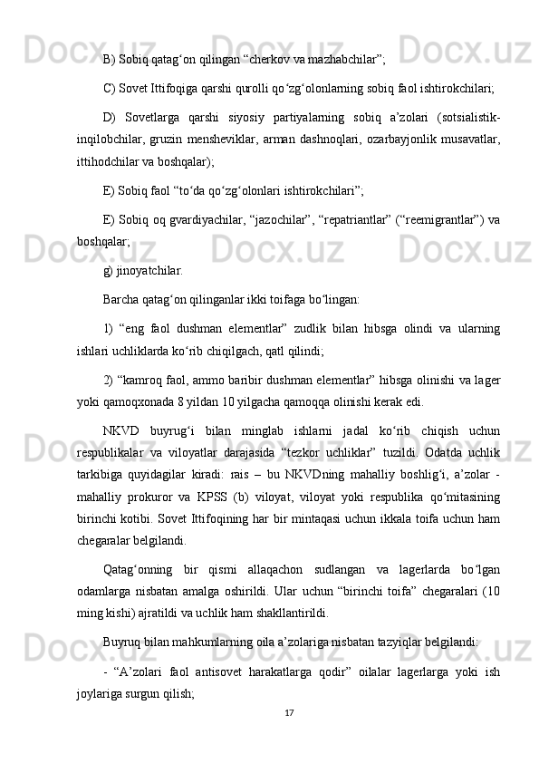 B) Sobiq qatag on qilingan “cherkov va mazhabchilar”;ʻ
C) Sovet Ittifoqiga qarshi qurolli qo zg olonlarning sobiq faol ishtirokchilari;	
ʻ ʻ
D)   Sovetlarga   qarshi   siyosiy   partiyalarning   sobiq   a’zolari   (sotsialistik-
inqilobchilar,   gruzin   mensheviklar,   arman   dashnoqlari,   ozarbayjonlik   musavatlar,
ittihodchilar va boshqalar);
E) Sobiq faol “to da qo zg olonlari ishtirokchilari”;	
ʻ ʻ ʻ
E) Sobiq oq gvardiyachilar, “jazochilar”, “repatriantlar” (“reemigrantlar”) va
boshqalar;
g) jinoyatchilar.
Barcha qatag on qilinganlar ikki toifaga bo lingan:	
ʻ ʻ
1)   “eng   faol   dushman   elementlar”   zudlik   bilan   hibsga   olindi   va   ularning
ishlari uchliklarda ko rib chiqilgach, qatl qilindi;	
ʻ
2) “kamroq faol, ammo baribir dushman elementlar” hibsga olinishi va lager
yoki qamoqxonada 8 yildan 10 yilgacha qamoqqa olinishi kerak edi.
NKVD   buyrug i   bilan   minglab   ishlarni   jadal   ko rib   chiqish   uchun
ʻ ʻ
respublikalar   va   viloyatlar   darajasida   “tezkor   uchliklar”   tuzildi.   Odatda   uchlik
tarkibiga   quyidagilar   kiradi:   rais   –   bu   NKVDning   mahalliy   boshlig i,   a’zolar   -	
ʻ
mahalliy   prokuror   va   KPSS   (b)   viloyat,   viloyat   yoki   respublika   qo mitasining
ʻ
birinchi kotibi. Sovet Ittifoqining har bir mintaqasi uchun ikkala toifa uchun ham
chegaralar belgilandi.
Qatag onning   bir   qismi   allaqachon   sudlangan   va   lagerlarda   bo lgan	
ʻ ʻ
odamlarga   nisbatan   amalga   oshirildi.   Ular   uchun   “birinchi   toifa”   chegaralari   (10
ming kishi) ajratildi va uchlik ham shakllantirildi.
Buyruq bilan mahkumlarning oila a’zolariga nisbatan tazyiqlar belgilandi:
-   “A’zolari   faol   antisovet   harakatlarga   qodir”   oilalar   lagerlarga   yoki   ish
joylariga surgun qilish;
17 