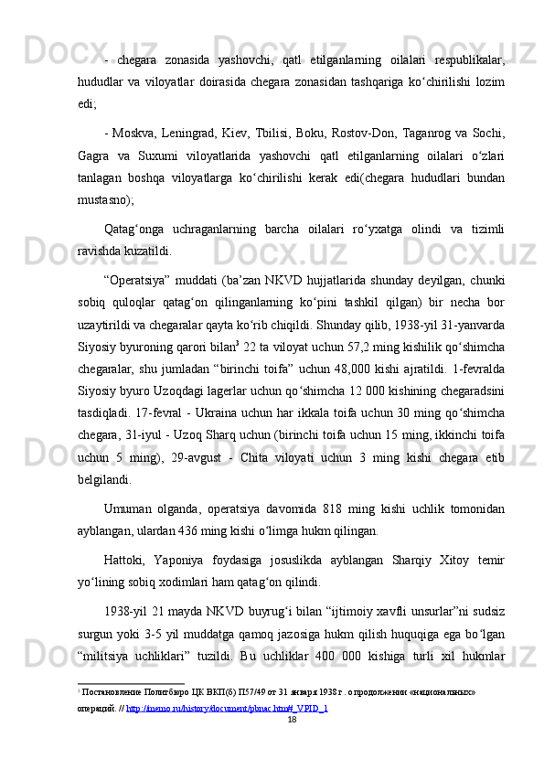 -   chegara   zonasida   yashovchi,   qatl   etilganlarning   oilalari   respublikalar,
hududlar   va   viloyatlar   doirasida   chegara   zonasidan   tashqariga   ko chirilishi   lozimʻ
edi;
-   Moskva,   Leningrad,   Kiev,   Tbilisi,   Boku,   Rostov-Don,   Taganrog   va   Sochi,
Gagra   va   Suxumi   viloyatlarida   yashovchi   qatl   etilganlarning   oilalari   o zlari	
ʻ
tanlagan   boshqa   viloyatlarga   ko chirilishi   kerak   edi(chegara   hududlari   bundan	
ʻ
mustasno);
Qatag onga   uchraganlarning   barcha   oilalari   ro yxatga   olindi   va   tizimli	
ʻ ʻ
ravishda kuzatildi.
“Operatsiya”   muddati   (ba’zan   NKVD   hujjatlarida   shunday   deyilgan,   chunki
sobiq   quloqlar   qatag on   qilinganlarning   ko pini   tashkil   qilgan)   bir   necha   bor	
ʻ ʻ
uzaytirildi va chegaralar qayta ko rib chiqildi. Shunday qilib, 1938-yil 31-yanvarda	
ʻ
Siyosiy byuroning qarori bilan 3
 22 ta viloyat uchun 57,2 ming kishilik qo shimcha	
ʻ
chegaralar,   shu   jumladan   “birinchi   toifa”   uchun   48,000   kishi   ajratildi.   1-fevralda
Siyosiy byuro Uzoqdagi lagerlar uchun qo shimcha 12 000 kishining chegaradsini	
ʻ
tasdiqladi.  17-fevral  -  Ukraina  uchun har   ikkala toifa uchun  30  ming  qo shimcha	
ʻ
chegara, 31-iyul - Uzoq Sharq uchun (birinchi toifa uchun 15 ming, ikkinchi toifa
uchun   5   ming),   29-avgust   -   Chita   viloyati   uchun   3   ming   kishi   chegara   etib
belgilandi.
Umuman   olganda,   operatsiya   davomida   818   ming   kishi   uchlik   tomonidan
ayblangan, ulardan 436 ming kishi o limga hukm qilingan.	
ʻ
Hattoki,   Yaponiya   foydasiga   josuslikda   ayblangan   Sharqiy   Xitoy   temir
yo lining sobiq xodimlari ham qatag on qilindi.	
ʻ ʻ
1938-yil 21 mayda NKVD buyrug i bilan “ijtimoiy xavfli unsurlar”ni sudsiz	
ʻ
surgun yoki   3-5  yil  muddatga  qamoq jazosiga   hukm  qilish  huquqiga  ega bo lgan	
ʻ
“militsiya   uchliklari”   tuzildi.   Bu   uchliklar   400   000   kishiga   turli   xil   hukmlar
3
 Постановление Политбюро ЦК ВКП(б) П57/49 от 31 января 1938 г. о продолжении «национальных» 
операций. //  http://memo.ru/history/document/pbnac.htm#_VPID_1
18