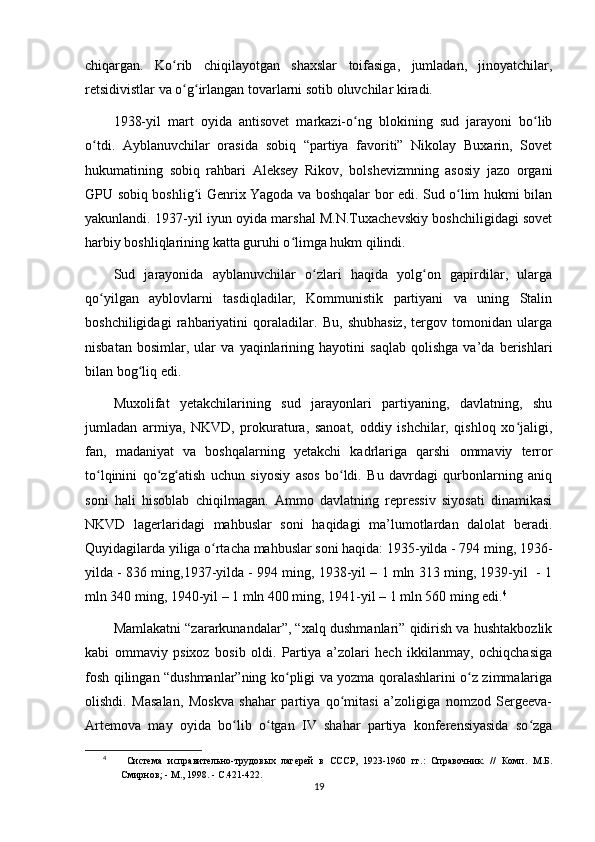 chiqargan.   Ko rib   chiqilayotgan   shaxslar   toifasiga,   jumladan,   jinoyatchilar,ʻ
retsidivistlar va o g irlangan tovarlarni sotib oluvchilar kiradi.	
ʻ ʻ
1938-yil   mart   oyida   antisovet   markazi-o ng   blokining   sud   jarayoni   bo lib	
ʻ ʻ
o tdi.   Ayblanuvchilar   orasida   sobiq   “partiya   favoriti”   Nikolay   Buxarin,   Sovet	
ʻ
hukumatining   sobiq   rahbari   Aleksey   Rikov,   bolshevizmning   asosiy   jazo   organi
GPU sobiq boshlig i Genrix Yagoda va boshqalar bor edi. Sud o lim hukmi bilan	
ʻ ʻ
yakunlandi. 1937-yil iyun oyida marshal M.N.Tuxachevskiy boshchiligidagi sovet
harbiy boshliqlarining katta guruhi o limga hukm qilindi.	
ʻ
Sud   jarayonida   ayblanuvchilar   o zlari   haqida   yolg on   gapirdilar,   ularga	
ʻ ʻ
qo yilgan   ayblovlarni   tasdiqladilar,   Kommunistik   partiyani   va   uning   Stalin	
ʻ
boshchiligidagi   rahbariyatini   qoraladilar.   Bu,   shubhasiz,   tergov   tomonidan   ularga
nisbatan   bosimlar,   ular   va   yaqinlarining   hayotini   saqlab   qolishga   va’da   berishlari
bilan bog liq edi.	
ʻ
Muxolifat   yetakchilarining   sud   jarayonlari   partiyaning,   davlatning,   shu
jumladan   armiya,   NKVD,   prokuratura,   sanoat,   oddiy   ishchilar,   qishloq   xo jaligi,	
ʻ
fan,   madaniyat   va   boshqalarning   yetakchi   kadrlariga   qarshi   ommaviy   terror
to lqinini   qo zg atish   uchun   siyosiy   asos   bo ldi.   Bu   davrdagi   qurbonlarning   aniq	
ʻ ʻ ʻ ʻ
soni   hali   hisoblab   chiqilmagan.   Ammo   davlatning   repressiv   siyosati   dinamikasi
NKVD   lagerlaridagi   mahbuslar   soni   haqidagi   ma’lumotlardan   dalolat   beradi.
Quyidagilarda yiliga o rtacha mahbuslar soni haqida: 1935-yilda - 794 ming, 1936-	
ʻ
yilda - 836 ming,1937-yilda - 994 ming, 1938-yil – 1 mln 313 ming, 1939-yil  - 1
mln 340 ming, 1940-yil – 1 mln 400 ming, 1941-yil – 1 mln 560 ming edi. 4
Mamlakatni “zararkunandalar”, “xalq dushmanlari” qidirish va hushtakbozlik
kabi   ommaviy   psixoz   bosib   oldi.   Partiya   a’zolari   hech   ikkilanmay,   ochiqchasiga
fosh qilingan “dushmanlar”ning ko pligi va yozma qoralashlarini o z zimmalariga	
ʻ ʻ
olishdi.   Masalan,   Moskva   shahar   partiya   qo mitasi   a’zoligiga   nomzod   Sergeeva-	
ʻ
Artemova   may   oyida   bo lib   o tgan   IV   shahar   partiya   konferensiyasida   so zga	
ʻ ʻ ʻ
4
  Система   исправительно-трудовых   лагерей   в   СССР,   1923-1960   гг.:   Справочник.   //   Комп.   М.Б.
Смирнов; - М., 1998. - С.421-422.
19 