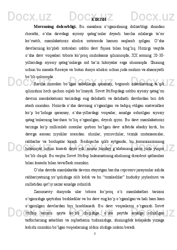 KIRISH
Mavzuning   dolzarbligi.   Bu   masalani   o rganishning   dolzarbligi   shundanʻ
iboratki,   o sha   davrdagi   siyosiy   qatag onlar   deyarli   barcha   oilalarga   ta’sir	
ʻ ʻ
ko rsatib,   mamlakatimiz   aholisi   xotirasida   hamon   saqlanib   qolgan.   O sha	
ʻ ʻ
davrlarning   ko plab   xotiralari   ushbu   davr   fojiasi   bilan   bog liq.   Hozirgi   vaqtda	
ʻ ʻ
o sha   davr   voqealari   tobora   ko proq   muhokama   qilinmoqda,   XX   asrning   20-30-	
ʻ ʻ
yillaridagi   siyosiy   qatag onlarga   oid   ba’zi   hikoyalar   esga   olinmoqda.   Shuning	
ʻ
uchun bu masala Rossiya va butun dunyo aholisi uchun juda muhim va ahamiyatli
bo lib qolmoqda.	
ʻ
Barcha   mumkin   bo lgan   sabablarga   qaramay,   begunoh   odamlarning   ta’qib	
ʻ
qilinishini hech qachon oqlab bo lmaydi. Sovet Ittifoqidagi ushbu siyosiy qatag on	
ʻ ʻ
davrini   mamlakatimiz   tarixidagi   eng   dahshatli   va   dahshatli   davrlardan   biri   deb
atash   mumkin.   Hozirda   o sha   davrning   o rganilgan   va   tadqiq   etilgan   materiallari	
ʻ ʻ
ko p   bo lishiga   qaramay,   o sha-yillardagi   voqealar,   amalga   oshirilgan   siyosiy	
ʻ ʻ ʻ
qatag onlarning   barchasi   to liq   o rganilgan,   deyish   qiyin.   Bu   davr   mamlakatimiz	
ʻ ʻ ʻ
tarixiga   ko p   millionlab   insonlar   qurbon   bo lgan   davr   sifatida   abadiy   kirdi,   bu	
ʻ ʻ
davrga   asosan   ziyolilar   orasidan:   olimlar,   yozuvchilar,   texnik   mutaxassislar,
rahbarlar   va   boshqalar   kiradi.   Boshqacha   qilib   aytganda,   bu   kommunizmning
hokimiyat   uchun   kurash   davri   edi,   ammo   bunday   g alabaning   narxi   juda   yuqori	
ʻ
bo lib chiqdi. Bu vaqtni Sovet Ittifoqi hukumatining aholining dissident qatlamlari	
ʻ
bilan kurashi bilan tavsiflash mumkin.
O sha davrda mamlakatda davom etayotgan barcha repressiv jarayonlar aslida	
ʻ
rahbariyatning   yo qolishiga   olib   keldi   va   bu   “tozalashlar”   hududiy   joylashuvi   va	
ʻ
millatidan qat’iy nazar amalga oshirildi.
Zamonaviy   dunyoda   ular   tobora   ko proq   o z   mamlakatlari   tarixini	
ʻ ʻ
o rganishga qaytishni boshladilar va bu davr eng ko p o rganilgan va hali ham kam	
ʻ ʻ ʻ
o rganilgan   davrlardan   biri   hisoblanadi.   Bu   davr   voqealarini   o rganish   Sovet
ʻ ʻ
Ittifoqi   tarixini   qayta   ko rib   chiqishga,   o sha   paytda   amalga   oshirilgan	
ʻ ʻ
tadbirlarning   sabablari   va   oqibatlarini   tushunishga,   shuningdek   kelajakda   yuzaga
kelishi mumkin bo lgan voqealarning oldini olishga imkon beradi.	
ʻ
2 