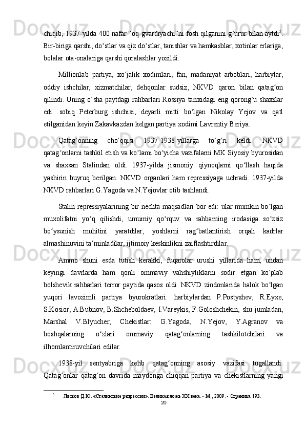 chiqib, 1937-yilda 400 nafar “oq gvardiyachi”ni fosh qilganini g urur bilan aytdiʻ 5
.
Bir-biriga qarshi, do stlar va qiz do stlar, tanishlar va hamkasblar, xotinlar erlariga,	
ʻ ʻ
bolalar ota-onalariga qarshi qoralashlar yozildi.
Millionlab   partiya,   xo jalik   xodimlari,   fan,   madaniyat   arboblari,   harbiylar,	
ʻ
oddiy   ishchilar,   xizmatchilar,   dehqonlar   sudsiz,   NKVD   qarori   bilan   qatag on	
ʻ
qilindi. Uning o sha  paytdagi  rahbarlari  Rossiya  tarixidagi  eng qorong u shaxslar	
ʻ ʻ
edi:   sobiq   Peterburg   ishchisi,   deyarli   mitti   bo lgan   Nikolay   Yejov   va   qatl	
ʻ
etilganidan keyin Zakavkazdan kelgan partiya xodimi Lavrentiy Beriya.
Qatag onning   cho qqisi   1937-1938-yillarga   to g ri   keldi.   NKVD	
ʻ ʻ ʻ ʻ
qatag onlarni tashkil etish va ko lami bo yicha vazifalarni MK Siyosiy byurosidan	
ʻ ʻ ʻ
va   shaxsan   Stalindan   oldi.   1937-yilda   jismoniy   qiynoqlarni   qo llash   haqida	
ʻ
yashirin   buyruq   berilgan.   NKVD   organlari   ham   repressiyaga   uchradi.   1937-yilda
NKVD rahbarlari G.Yagoda va N.Yejovlar otib tashlandi.
Stalin repressiyalarining bir nechta maqsadlari bor edi: ular mumkin bo lgan	
ʻ
muxolifatni   yo q   qilishdi,   umumiy   qo rquv   va   rahbarning   irodasiga   so zsiz	
ʻ ʻ ʻ
bo ysunish   muhitini   yaratdilar,   yoshlarni   rag batlantirish   orqali   kadrlar	
ʻ ʻ
almashinuvini ta’minladilar, ijtimoiy keskinlikni zaiflashtirdilar. 
Ammo   shuni   esda   tutish   kerakki,   fuqarolar   urushi   yillarida   ham,   undan
keyingi   davrlarda   ham   qonli   ommaviy   vahshiyliklarni   sodir   etgan   ko plab	
ʻ
bolshevik   rahbarlari   terror   paytida   qasos   oldi.   NKVD   zindonlarida   halok   bo lgan
ʻ
yuqori   lavozimli   partiya   byurokratlari:   harbiylardan   P.Postyshev,   R.Eyxe,
S.Kosior, A.Bubnov, B.Shcheboldaev, I.Vareykis, F.Goloshchekin, shu jumladan,
Marshal   V.Blyucher;   Chekistlar:   G.Yagoda,   N.Yejov,   Y.Agranov   va
boshqalarning   o zlari   ommaviy   qatag onlarning   tashkilotchilari   va	
ʻ ʻ
ilhomlantiruvchilari edilar.
1938-yil   sentyabriga   kelib   qatag onning   asosiy   vazifasi   tugallandi.	
ʻ
Qatag onlar   qatag on   davrida   maydonga   chiqqan   partiya   va   chekistlarning   yangi	
ʻ ʻ
5
 Лисков Д.Ю.   «Сталинские репрессии». Великая ложь ХХ века. - М., 2009. -   Страница 193.
20