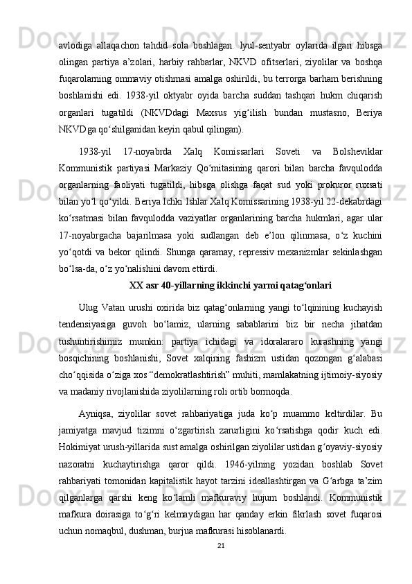 avlodiga   allaqachon   tahdid   sola   boshlagan.   Iyul-sentyabr   oylarida   ilgari   hibsga
olingan   partiya   a’zolari,   harbiy   rahbarlar,   NKVD   ofitserlari,   ziyolilar   va   boshqa
fuqarolarning ommaviy otishmasi amalga oshirildi, bu terrorga barham berishning
boshlanishi   edi.   1938-yil   oktyabr   oyida   barcha   suddan   tashqari   hukm   chiqarish
organlari   tugatildi   (NKVDdagi   Maxsus   yig ilish   bundan   mustasno,   Beriyaʻ
NKVDga qo shilganidan keyin qabul qilingan).	
ʻ
1938-yil   17-noyabrda   Xalq   Komissarlari   Soveti   va   Bolsheviklar
Kommunistik   partiyasi   Markaziy   Qo mitasining   qarori   bilan   barcha   favqulodda	
ʻ
organlarning   faoliyati   tugatildi,   hibsga   olishga   faqat   sud   yoki   prokuror   ruxsati
bilan yo l qo yildi. Beriya Ichki Ishlar Xalq Komissarining 1938-yil 22-dekabrdagi	
ʻ ʻ
ko rsatmasi   bilan   favqulodda   vaziyatlar   organlarining   barcha   hukmlari,   agar   ular	
ʻ
17-noyabrgacha   bajarilmasa   yoki   sudlangan   deb   e’lon   qilinmasa,   o z   kuchini	
ʻ
yo qotdi   va   bekor   qilindi.   Shunga   qaramay,   repressiv   mexanizmlar   sekinlashgan	
ʻ
bo lsa-da, o z yo nalishini davom ettirdi.
ʻ ʻ ʻ
XX asr 40-yillarning ikkinchi yarmi qatag onlari	
ʻ
Ulug   Vatan   urushi   oxirida   biz   qatag onlarning   yangi   to lqinining   kuchayish	
ʻ ʻ
tendensiyasiga   guvoh   bo lamiz,   ularning   sabablarini   biz   bir   necha   jihatdan	
ʻ
tushuntirishimiz   mumkin:   partiya   ichidagi   va   idoralararo   kurashning   yangi
bosqichining   boshlanishi,   Sovet   xalqining   fashizm   ustidan   qozongan   g alabasi	
ʻ
cho qqisida o ziga xos “demokratlashtirish” muhiti, mamlakatning ijtimoiy-siyosiy	
ʻ ʻ
va madaniy rivojlanishida ziyolilarning roli ortib bormoqda.
Ayniqsa,   ziyolilar   sovet   rahbariyatiga   juda   ko p   muammo   keltirdilar.   Bu	
ʻ
jamiyatga   mavjud   tizimni   o zgartirish   zarurligini   ko rsatishga   qodir   kuch   edi.	
ʻ ʻ
Hokimiyat urush-yillarida sust amalga oshirilgan ziyolilar ustidan g oyaviy-siyosiy	
ʻ
nazoratni   kuchaytirishga   qaror   qildi.   1946-yilning   yozidan   boshlab   Sovet
rahbariyati   tomonidan   kapitalistik   hayot   tarzini   ideallashtirgan   va   G arbga   ta’zim	
ʻ
qilganlarga   qarshi   keng   ko lamli   mafkuraviy   hujum   boshlandi.   Kommunistik	
ʻ
mafkura   doirasiga   to g ri   kelmaydigan   har   qanday   erkin   fikrlash   sovet   fuqarosi	
ʻ ʻ
uchun nomaqbul, dushman, burjua mafkurasi hisoblanardi.
21 