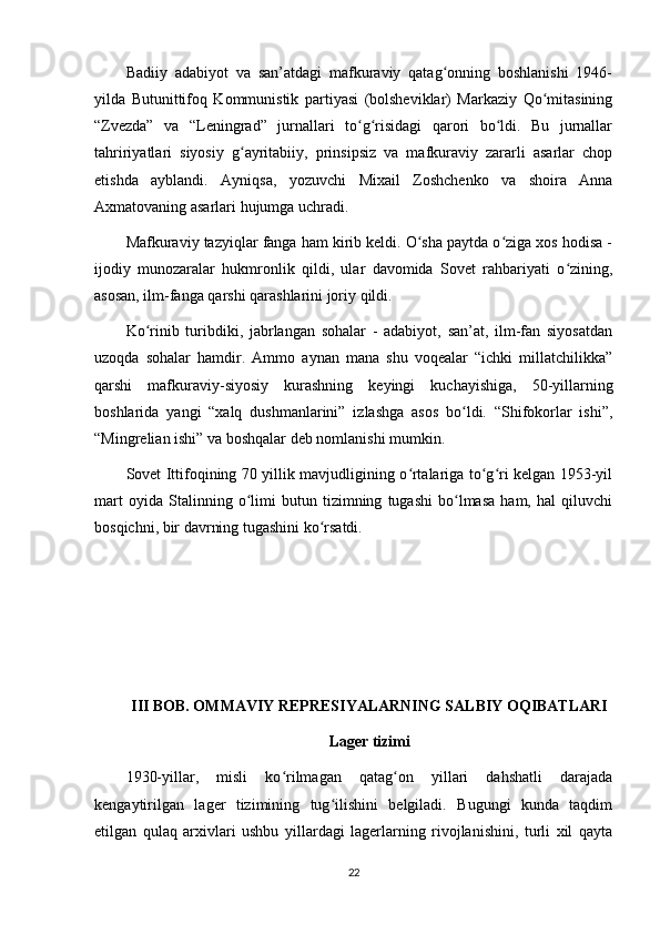 Badiiy   adabiyot   va   san’atdagi   mafkuraviy   qatag onning   boshlanishi   1946-ʻ
yilda   Butunittifoq   Kommunistik   partiyasi   (bolsheviklar)   Markaziy   Qo mitasining	
ʻ
“Zvezda”   va   “Leningrad”   jurnallari   to g risidagi   qarori   bo ldi.   Bu   jurnallar	
ʻ ʻ ʻ
tahririyatlari   siyosiy   g ayritabiiy,   prinsipsiz   va   mafkuraviy   zararli   asarlar   chop	
ʻ
etishda   ayblandi.   Ayniqsa,   yozuvchi   Mixail   Zoshchenko   va   shoira   Anna
Axmatovaning asarlari hujumga uchradi.
Mafkuraviy tazyiqlar fanga ham kirib keldi. O sha paytda o ziga xos hodisa -	
ʻ ʻ
ijodiy   munozaralar   hukmronlik   qildi,   ular   davomida   Sovet   rahbariyati   o zining,	
ʻ
asosan, ilm-fanga qarshi qarashlarini joriy qildi.
Ko rinib   turibdiki,   jabrlangan   sohalar   -   adabiyot,   san’at,   ilm-fan   siyosatdan	
ʻ
uzoqda   sohalar   hamdir.   Ammo   aynan   mana   shu   voqealar   “ichki   millatchilikka”
qarshi   mafkuraviy-siyosiy   kurashning   keyingi   kuchayishiga,   50-yillarning
boshlarida   yangi   “xalq   dushmanlarini”   izlashga   asos   bo ldi.   “Shifokorlar   ishi”,	
ʻ
“Mingrelian ishi” va boshqalar deb nomlanishi mumkin.
Sovet Ittifoqining 70 yillik mavjudligining o rtalariga to g ri kelgan 1953-yil	
ʻ ʻ ʻ
mart   oyida   Stalinning   o limi   butun   tizimning   tugashi   bo lmasa   ham,   hal   qiluvchi	
ʻ ʻ
bosqichni, bir davrning tugashini ko rsatdi.	
ʻ
III BOB. OMMAVIY REPRESIYALARNING SALBIY OQIBATLARI
Lager tizimi
1930-yillar,   misli   ko rilmagan   qatag on   yillari   dahshatli   darajada	
ʻ ʻ
kengaytirilgan   lager   tizimining   tug ilishini   belgiladi.   Bugungi   kunda   taqdim	
ʻ
etilgan   qulaq   arxivlari   ushbu   yillardagi   lagerlarning   rivojlanishini,   turli   xil   qayta
22 