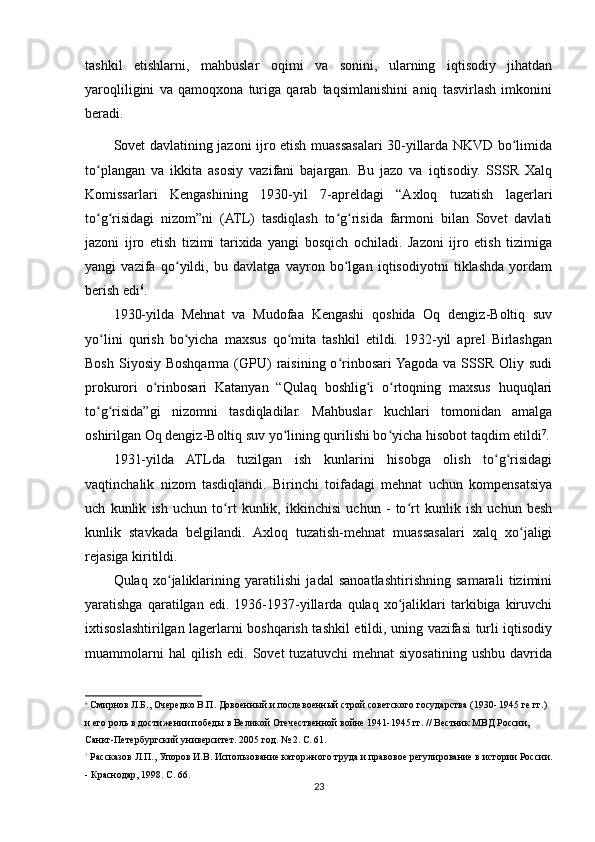 tashkil   etishlarni,   mahbuslar   oqimi   va   sonini,   ularning   iqtisodiy   jihatdan
yaroqliligini   va   qamoqxona   turiga   qarab   taqsimlanishini   aniq   tasvirlash   imkonini
beradi.
Sovet davlatining jazoni ijro etish muassasalari 30-yillarda NKVD bo limidaʻ
to plangan   va   ikkita   asosiy   vazifani   bajargan.   Bu   jazo   va   iqtisodiy.   SSSR   Xalq	
ʻ
Komissarlari   Kengashining   1930-yil   7-apreldagi   “Axloq   tuzatish   lagerlari
to g risidagi   nizom”ni   (ATL)   tasdiqlash   to g risida   farmoni   bilan   Sovet   davlati
ʻ ʻ ʻ ʻ
jazoni   ijro   etish   tizimi   tarixida   yangi   bosqich   ochiladi.   Jazoni   ijro   etish   tizimiga
yangi   vazifa   qo yildi,   bu   davlatga   vayron   bo lgan   iqtisodiyotni   tiklashda   yordam	
ʻ ʻ
berish edi 6
.
1930-yilda   Mehnat   va   Mudofaa   Kengashi   qoshida   Oq   dengiz-Boltiq   suv
yo lini   qurish   bo yicha   maxsus   qo mita   tashkil   etildi.   1932-yil   aprel   Birlashgan	
ʻ ʻ ʻ
Bosh  Siyosiy  Boshqarma  (GPU)   raisining  o rinbosari  Yagoda  va SSSR  Oliy sudi	
ʻ
prokurori   o rinbosari   Katanyan   “Qulaq   boshlig i   o rtoqning   maxsus   huquqlari	
ʻ ʻ ʻ
to g risida”gi   nizomni   tasdiqladilar.   Mahbuslar   kuchlari   tomonidan   amalga	
ʻ ʻ
oshirilgan Oq dengiz-Boltiq suv yo lining qurilishi bo yicha hisobot taqdim etildi	
ʻ ʻ 7
.
1931-yilda   ATLda   tuzilgan   ish   kunlarini   hisobga   olish   to g risidagi	
ʻ ʻ
vaqtinchalik   nizom   tasdiqlandi.   Birinchi   toifadagi   mehnat   uchun   kompensatsiya
uch   kunlik   ish   uchun   to rt   kunlik,   ikkinchisi   uchun   -   to rt   kunlik   ish   uchun   besh	
ʻ ʻ
kunlik   stavkada   belgilandi.   Axloq   tuzatish-mehnat   muassasalari   xalq   xo jaligi	
ʻ
rejasiga kiritildi.
Qulaq   xo jaliklarining   yaratilishi   jadal   sanoatlashtirishning   samarali   tizimini	
ʻ
yaratishga   qaratilgan   edi.   1936-1937-yillarda   qulaq   xo jaliklari   tarkibiga   kiruvchi	
ʻ
ixtisoslashtirilgan lagerlarni boshqarish tashkil etildi, uning vazifasi turli iqtisodiy
muammolarni   hal   qilish   edi.   Sovet   tuzatuvchi   mehnat   siyosatining   ushbu   davrida
6
 Смирнов Л.Б., Очередко В.П. Довоенный и послевоенный строй советского государства (1930- 1945 ге гг.) 
и его роль в достижении победы в Великой Отечественной войне 1941-1945 гг. // Вестник МВД России, 
Санкт-Петербургский университет. 2005 год. № 2. С. 61.
7
 Рассказов Л.П., Упоров И.В. Использование каторжного труда и правовое регулирование в истории России.
- Краснодар, 1998. С. 66.
23