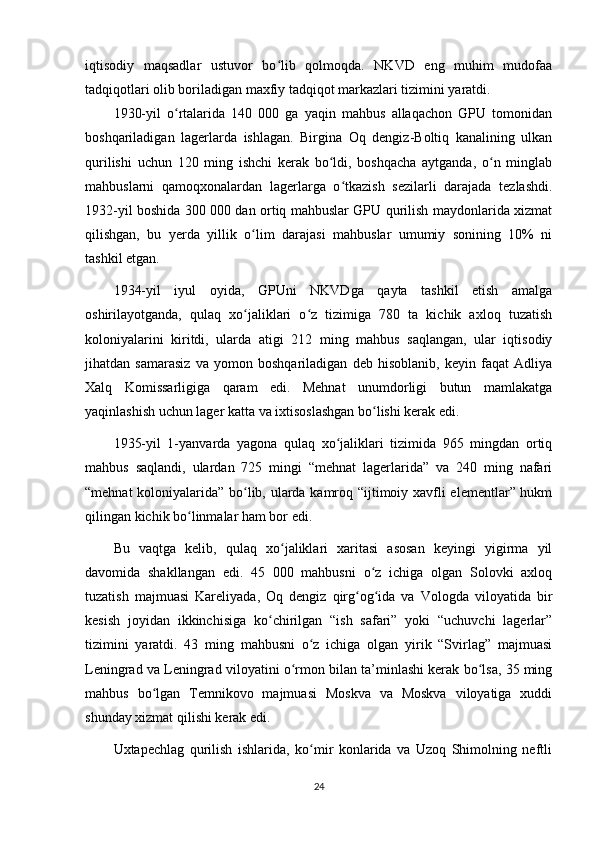 iqtisodiy   maqsadlar   ustuvor   bo lib   qolmoqda.   NKVD   eng   muhim   mudofaaʻ
tadqiqotlari olib boriladigan maxfiy tadqiqot markazlari tizimini yaratdi.
1930-yil   o rtalarida   140   000   ga   yaqin   mahbus   allaqachon   GPU   tomonidan	
ʻ
boshqariladigan   lagerlarda   ishlagan.   Birgina   Oq   dengiz-Boltiq   kanalining   ulkan
qurilishi   uchun   120   ming   ishchi   kerak   bo ldi,   boshqacha   aytganda,   o n   minglab	
ʻ ʻ
mahbuslarni   qamoqxonalardan   lagerlarga   o tkazish   sezilarli   darajada   tezlashdi.	
ʻ
1932-yil boshida 300 000 dan ortiq mahbuslar GPU qurilish maydonlarida xizmat
qilishgan,   bu   yerda   yillik   o lim   darajasi   mahbuslar   umumiy   sonining   10%   ni	
ʻ
tashkil etgan.
1934-yil   iyul   oyida,   GPUni   NKVDga   qayta   tashkil   etish   amalga
oshirilayotganda,   qulaq   xo jaliklari   o z   tizimiga   780   ta   kichik   axloq   tuzatish
ʻ ʻ
koloniyalarini   kiritdi,   ularda   atigi   212   ming   mahbus   saqlangan,   ular   iqtisodiy
jihatdan   samarasiz   va   yomon   boshqariladigan   deb   hisoblanib,   keyin   faqat   Adliya
Xalq   Komissarligiga   qaram   edi.   Mehnat   unumdorligi   butun   mamlakatga
yaqinlashish uchun lager katta va ixtisoslashgan bo lishi kerak edi.	
ʻ
1935-yil   1-yanvarda   yagona   qulaq   xo jaliklari   tizimida   965   mingdan   ortiq	
ʻ
mahbus   saqlandi,   ulardan   725   mingi   “mehnat   lagerlarida”   va   240   ming   nafari
“mehnat koloniyalarida” bo lib, ularda kamroq “ijtimoiy xavfli elementlar” hukm	
ʻ
qilingan kichik bo linmalar ham bor edi.	
ʻ
Bu   vaqtga   kelib,   qulaq   xo jaliklari   xaritasi   asosan   keyingi   yigirma   yil	
ʻ
davomida   shakllangan   edi.   45   000   mahbusni   o z   ichiga   olgan   Solovki   axloq	
ʻ
tuzatish   majmuasi   Kareliyada,   Oq   dengiz   qirg og ida   va   Vologda   viloyatida   bir	
ʻ ʻ
kesish   joyidan   ikkinchisiga   ko chirilgan   “ish   safari”   yoki   “uchuvchi   lagerlar”	
ʻ
tizimini   yaratdi.   43   ming   mahbusni   o z   ichiga   olgan   yirik   “Svirlag”   majmuasi	
ʻ
Leningrad va Leningrad viloyatini o rmon bilan ta’minlashi kerak bo lsa, 35 ming	
ʻ ʻ
mahbus   bo lgan   Temnikovo   majmuasi   Moskva   va   Moskva   viloyatiga   xuddi	
ʻ
shunday xizmat qilishi kerak edi.
Uxtapechlag   qurilish   ishlarida,   ko mir   konlarida   va   Uzoq   Shimolning   neftli	
ʻ
24 