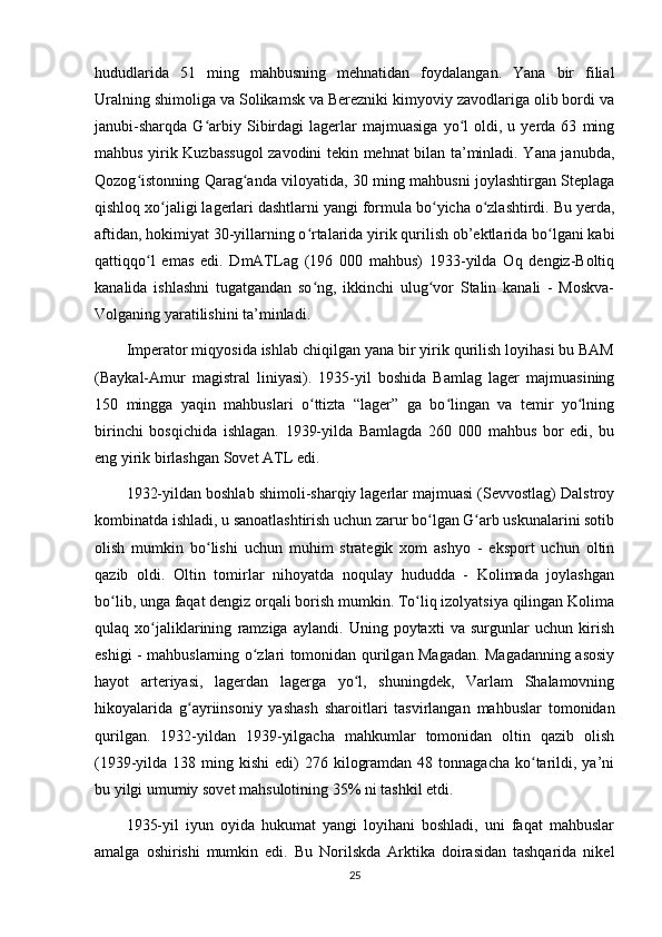 hududlarida   51   ming   mahbusning   mehnatidan   foydalangan.   Yana   bir   filial
Uralning shimoliga va Solikamsk va Berezniki kimyoviy zavodlariga olib bordi va
janubi-sharqda   G arbiy  Sibirdagi   lagerlar   majmuasiga   yo l   oldi,  u   yerda  63   mingʻ ʻ
mahbus yirik Kuzbassugol  zavodini tekin mehnat bilan ta’minladi. Yana janubda,
Qozog istonning Qarag anda viloyatida, 30 ming mahbusni joylashtirgan Steplaga	
ʻ ʻ
qishloq xo jaligi lagerlari dashtlarni yangi formula bo yicha o zlashtirdi. Bu yerda,	
ʻ ʻ ʻ
aftidan, hokimiyat 30-yillarning o rtalarida yirik qurilish ob’ektlarida bo lgani kabi	
ʻ ʻ
qattiqqo l   emas   edi.   DmATLag   (196   000   mahbus)   1933-yilda   Oq   dengiz-Boltiq	
ʻ
kanalida   ishlashni   tugatgandan   so ng,   ikkinchi   ulug vor   Stalin   kanali   -   Moskva-	
ʻ ʻ
Volganing yaratilishini ta’minladi.
Imperator miqyosida ishlab chiqilgan yana bir yirik qurilish loyihasi bu BAM
(Baykal-Amur   magistral   liniyasi).   1935-yil   boshida   Bamlag   lager   majmuasining
150   mingga   yaqin   mahbuslari   o ttizta   “lager”   ga   bo lingan   va   temir   yo lning
ʻ ʻ ʻ
birinchi   bosqichida   ishlagan.   1939-yilda   Bamlagda   260   000   mahbus   bor   edi,   bu
eng yirik birlashgan Sovet ATL edi.
1932-yildan boshlab shimoli-sharqiy lagerlar majmuasi (Sevvostlag) Dalstroy
kombinatda ishladi, u sanoatlashtirish uchun zarur bo lgan G arb uskunalarini sotib	
ʻ ʻ
olish   mumkin   bo lishi   uchun   muhim   strategik   xom   ashyo   -   eksport   uchun   oltin	
ʻ
qazib   oldi.   Oltin   tomirlar   nihoyatda   noqulay   hududda   -   Kolimada   joylashgan
bo lib, unga faqat dengiz orqali borish mumkin. To liq izolyatsiya qilingan Kolima	
ʻ ʻ
qulaq   xo jaliklarining   ramziga   aylandi.   Uning   poytaxti   va   surgunlar   uchun   kirish	
ʻ
eshigi - mahbuslarning o zlari tomonidan qurilgan Magadan. Magadanning asosiy	
ʻ
hayot   arteriyasi,   lagerdan   lagerga   yo l,   shuningdek,   Varlam   Shalamovning	
ʻ
hikoyalarida   g ayriinsoniy   yashash   sharoitlari   tasvirlangan   mahbuslar   tomonidan	
ʻ
qurilgan.   1932-yildan   1939-yilgacha   mahkumlar   tomonidan   oltin   qazib   olish
(1939-yilda 138  ming kishi  edi)  276  kilogramdan  48 tonnagacha   ko tarildi, ya’ni	
ʻ
bu yilgi umumiy sovet mahsulotining 35% ni tashkil etdi.
1935-yil   iyun   oyida   hukumat   yangi   loyihani   boshladi,   uni   faqat   mahbuslar
amalga   oshirishi   mumkin   edi.   Bu   Norilskda   Arktika   doirasidan   tashqarida   nikel
25 