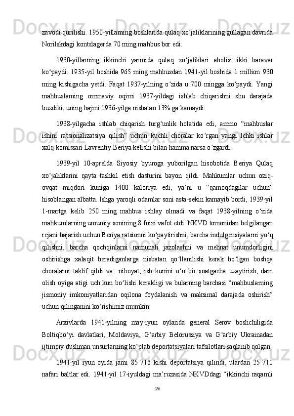 zavodi qurilishi. 1950-yillarning boshlarida qulaq xo jaliklarining gullagan davridaʻ
Norilskdagi kontslagerda 70 ming mahbus bor edi.
1930-yillarning   ikkinchi   yarmida   qulaq   xo jaliklari   aholisi   ikki   baravar
ʻ
ko paydi.   1935-yil   boshida   965  ming   mahbusdan   1941-yil   boshida   1   million   930	
ʻ
ming   kishigacha   yetdi.   Faqat   1937-yilning   o zida   u   700   mingga   ko paydi.   Yangi	
ʻ ʻ
mahbuslarning   ommaviy   oqimi   1937-yildagi   ishlab   chiqarishni   shu   darajada
buzdiki, uning hajmi 1936-yilga nisbatan 13% ga kamaydi.
1938-yilgacha   ishlab   chiqarish   turg unlik   holatida   edi,   ammo   “mahbuslar	
ʻ
ishini   ratsionalizatsiya   qilish”   uchun   kuchli   choralar   ko rgan   yangi   Ichki   ishlar	
ʻ
xalq komissari Lavrentiy Beriya kelishi bilan hamma narsa o zgardi.	
ʻ
1939-yil   10-aprelda   Siyosiy   byuroga   yuborilgan   hisobotida   Beriya   Qulaq
xo jaliklarini   qayta   tashkil   etish   dasturini   bayon   qildi.   Mahkumlar   uchun   oziq-	
ʻ
ovqat   miqdori   kuniga   1400   kaloriya   edi,   ya’ni   u   “qamoqdagilar   uchun”
hisoblangan albatta. Ishga yaroqli odamlar soni asta-sekin kamayib bordi, 1939-yil
1-martga   kelib   250   ming   mahbus   ishlay   olmadi   va   faqat   1938-yilning   o zida	
ʻ
mahkumlarning umumiy sonining 8 foizi vafot etdi. NKVD tomonidan belgilangan
rejani bajarish uchun Beriya ratsionni ko paytirishni, barcha indulgensiyalarni yo q	
ʻ ʻ
qilishni,   barcha   qochqinlarni   namunali   jazolashni   va   mehnat   unumdorligini
oshirishga   xalaqit   beradiganlarga   nisbatan   qo llanilishi   kerak   bo lgan   boshqa	
ʻ ʻ
choralarni   taklif   qildi   va     nihoyat,   ish   kunini   o n   bir   soatgacha   uzaytirish,   dam
ʻ
olish oyiga atigi uch kun bo lishi  kerakligi va bularning barchasi  “mahbuslarning	
ʻ
jismoniy   imkoniyatlaridan   oqilona   foydalanish   va   maksimal   darajada   oshirish”
uchun qilinganini ko rishimiz mumkin.	
ʻ
Arxivlarda   1941-yilning   may-iyun   oylarida   general   Serov   boshchiligida
Boltiqbo yi   davlatlari,   Moldaviya,   G arbiy   Belorussiya   va   G arbiy   Ukrainadan	
ʻ ʻ ʻ
ijtimoiy dushman unsurlarning ko plab deportatsiyalari tafsilotlari saqlanib qolgan.	
ʻ
1941-yil   iyun   oyida   jami   85   716   kishi   deportatsiya   qilindi,   ulardan   25   711
nafari  baltlar  edi. 1941-yil 17-iyuldagi ma’ruzasida NKVDdagi  “ikkinchi  raqamli
26 