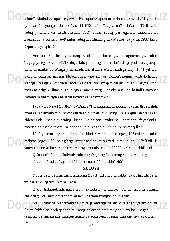 odam”   Merkulov   operatsiyaning   Boltiqbo yi   qismini   sarhisob   qildi.   1941-yil   13-ʻ
iyundan   14-iyunga   o tar   kechasi   11   038   nafar   “burjua   millatchilari”,   3240   nafar	
ʻ
sobiq   jandarm   va   militsionerlar,   7124   nafar   sobiq   yer   egalari,   sanoatchilar,
mansabdor shaxslar, 1649 nafar sobiq zobitlarning oila a’zolari va ja’mi 2907 kishi
deportatsiya qilindi.
Har   bir   oila   bir   oylik   oziq-ovqat   bilan   birga   yuz   kilogramm   yuk   olish
huquqiga   ega   edi.   NKVD   deportatsiya   qilinganlarni   tashish   paytida   oziq-ovqat
bilan ta’minlashni o ziga yuklamadi. Eshelonlar o z manziliga faqat 1941-yil iyul
ʻ ʻ
oyining   oxirida,   asosan   Novosibirsk   viloyati   va   Qozog istonga   yetib   kelishdi.	
ʻ
Xibsga   olingan   kechada   mol-mulklari   va   oziq-ovqatlari   bilan   mayda   mol
mashinalariga elliktasini to ldirgan qancha surgunlar olti-o n ikki haftalik sayohat	
ʻ ʻ
davomida vafot etganini faqat taxmin qilish mumkin.
1939-yil 15 iyul SSSR NKVDning “Ish kunlarini hisoblash va shartli ravishda
ozod qilish amaliyotini bekor qilish to g risida”gi buyrug i bilan qurilish va ishlab	
ʻ ʻ ʻ
chiqarishda   mahkumlarning   ishchi   kuchidan   maksimal   darajada   foydalanish
maqsadida mahkumlarni muddatidan oldin ozod qilish tizimi bekor qilindi.
1940-yil mart oyida qulaq xo jaliklari tizimida uchta lager, 425 axloq tuzatish	
ʻ
mehnat   lageri,   50   balog atga   yetmaganlar   koloniyasi   mavjud   edi.   1940-yil   1-	
ʻ
yanvar holatiga ko ra mahkumlarning umumiy soni 1659992 kishini tashkil etdi.	
ʻ
Qulaq xo jaliklari faoliyati xalq xo jaligining 17 tarmog ini qamrab olgan.	
ʻ ʻ ʻ
Tovar mahsuloti hajmi 2659,5 million rublni tashkil etdi 8
.
XULOSA
Yuqoridagi barcha materiallardan Sovet Ittifoqining ushbu davri haqida ba’zi
xulosalar chiqarishimiz mumkin.
G arb   tadqiqotchilarining   ko p   avlodlari   tomonidan   doimo   taqdim   etilgan	
ʻ ʻ
shakldagi Stalinistik terror tizimi hech qachon mavjud bo lmagan.	
ʻ
Stalin   davrida   bu   terrorning   sovet   jamiyatiga   ta’siri   o ta   ahamiyatsiz   edi   va	
ʻ
Sovet Ittifoqida hech qachon bu qatag onlardan ommaviy qo rquv bo lmagan.	
ʻ ʻ ʻ
8
 Эбеджанс С.Г., Важнов М.Я. Производственный феномен ГУЛАГа // Вопросы истории. 1994. № 6. С. 188-
189.
27 