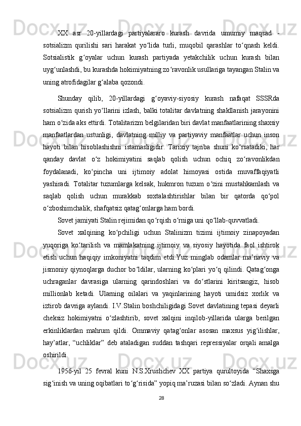 XX   asr   20-yillardagi   partiyalararo   kurash   davrida   umumiy   maqsad   -
sotsializm   qurilishi   sari   harakat   yo lida   turli,   muqobil   qarashlar   to qnash   keldi.ʻ ʻ
Sotsialistik   g oyalar   uchun   kurash   partiyada   yetakchilik   uchun   kurash   bilan	
ʻ
uyg unlashdi, bu kurashda hokimiyatning zo ravonlik usullariga tayangan Stalin va	
ʻ ʻ
uning atrofidagilar g alaba qozondi.	
ʻ
Shunday   qilib,   20-yillardagi   g oyaviy-siyosiy   kurash   nafaqat   SSSRda	
ʻ
sotsializm qurish yo llarini izlash, balki totalitar davlatning shakllanish jarayonini	
ʻ
ham o zida aks ettirdi. Totalitarizm belgilaridan biri davlat manfaatlarining shaxsiy	
ʻ
manfaatlardan   ustunligi,   davlatning   milliy   va   partiyaviy   manfaatlar   uchun   inson
hayoti   bilan   hisoblashishni   istamasligidir.   Tarixiy   tajriba   shuni   ko rsatadiki,   har	
ʻ
qanday   davlat   o z   hokimiyatini   saqlab   qolish   uchun   ochiq   zo ravonlikdan	
ʻ ʻ
foydalanadi,   ko pincha   uni   ijtimoiy   adolat   himoyasi   ostida   muvaffaqiyatli
ʻ
yashiradi.   Totalitar   tuzumlarga   kelsak,   hukmron   tuzum   o zini   mustahkamlash   va	
ʻ
saqlab   qolish   uchun   murakkab   soxtalashtirishlar   bilan   bir   qatorda   qo pol	
ʻ
o zboshimchalik, shafqatsiz qatag onlarga ham bordi.	
ʻ ʻ
Sovet jamiyati Stalin rejimidan qo rqish o rniga uni qo llab-quvvatladi.	
ʻ ʻ ʻ
Sovet   xalqining   ko pchiligi   uchun   Stalinizm   tizimi   ijtimoiy   zinapoyadan	
ʻ
yuqoriga   ko tarilish   va   mamlakatning   ijtimoiy   va   siyosiy   hayotida   faol   ishtirok	
ʻ
etish   uchun   haqiqiy   imkoniyatni   taqdim   etdi.Yuz   minglab   odamlar   ma’naviy   va
jismoniy qiynoqlarga duchor  bo ldilar, ularning ko plari  yo q qilindi. Qatag onga	
ʻ ʻ ʻ ʻ
uchraganlar   davrasiga   ularning   qarindoshlari   va   do stlarini   kiritsangiz,   hisob	
ʻ
millionlab   ketadi.   Ularning   oilalari   va   yaqinlarining   hayoti   umidsiz   xorlik   va
iztirob davriga aylandi. I.V.Stalin boshchiligidagi Sovet davlatining tepasi deyarli
cheksiz   hokimiyatni   o zlashtirib,   sovet   xalqini   inqilob-yillarida   ularga   berilgan	
ʻ
erkinliklardan   mahrum   qildi.   Ommaviy   qatag onlar   asosan   maxsus   yig ilishlar,	
ʻ ʻ
hay’atlar,   “uchliklar”   deb   ataladigan   suddan   tashqari   repressiyalar   orqali   amalga
oshirildi.
1956-yil   25   fevral   kuni   N.S.Xrushchev   XX   partiya   qurultoyida   “Shaxsga
sig inish va uning oqibatlari to g risida” yopiq ma’ruzasi bilan so zladi. Aynan shu	
ʻ ʻ ʻ ʻ
28 