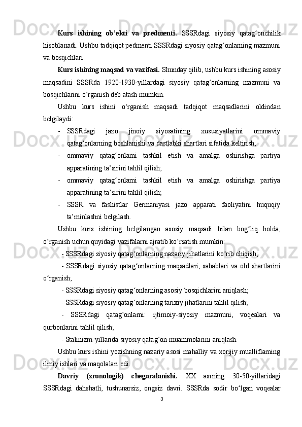 Kurs   ishining   ob’ekti   va   predmenti.   SSSRdagi   siyosiy   qatag onchilikʻ
hisoblanadi. Ushbu tadqiqot pedmenti SSSRdagi siyosiy qatag onlarning mazmuni	
ʻ
va bosqichlari.
Kurs ishining maqsad va vazifasi.  Shunday qilib, ushbu kurs ishining asosiy
maqsadini   SSSRda   1920-1930-yillardagi   siyosiy   qatag onlarning   mazmuni   va	
ʻ
bosqichlarini o rganish deb atash mumkin.	
ʻ
Ushbu   kurs   ishini   o rganish   maqsadi   tadqiqot   maqsadlarini   oldindan	
ʻ
belgilaydi:
- SSSRdagi   jazo   jinoiy   siyosatining   xususiyatlarini   ommaviy
qatag onlarning boshlanishi va dastlabki shartlari sifatida keltirish;	
ʻ
- ommaviy   qatag onlarni   tashkil   etish   va   amalga   oshirishga   partiya	
ʻ
apparatining ta’sirini tahlil qilish;
- ommaviy   qatag onlarni   tashkil   etish   va   amalga   oshirishga   partiya
ʻ
apparatining ta’sirini tahlil qilish;
- SSSR   va   fashistlar   Germaniyasi   jazo   apparati   faoliyatini   huquqiy
ta’minlashni belgilash.
Ushbu   kurs   ishining   belgilangan   asosiy   maqsadi   bilan   bog liq   holda,	
ʻ
o rganish uchun quyidagi vazifalarni ajratib ko rsatish mumkin:	
ʻ ʻ
- SSSRdagi siyosiy qatag onlarning nazariy jihatlarini ko rib chiqish;	
ʻ ʻ
- SSSRdagi  siyosiy  qatag onlarning maqsadlari, sabablari  va  old shartlarini
ʻ
o rganish;	
ʻ
- SSSRdagi siyosiy qatag onlarning asosiy bosqichlarini aniqlash;	
ʻ
- SSSRdagi siyosiy qatag onlarning tarixiy jihatlarini tahlil qilish;
ʻ
-   SSSRdagi   qatag onlarni:   ijtimoiy-siyosiy   mazmuni,   voqealari   va	
ʻ
qurbonlarini tahlil qilish;
- Stalinizm-yillarida siyosiy qatag on muammolarini aniqlash.	
ʻ
Ushbu kurs ishini yozishning nazariy asosi mahalliy va xorijiy mualliflarning
ilmiy ishlari va maqolalari edi.
Davriy   (xronologik)   chegaralanishi.   XX   asrning   30-50-yillaridagi
SSSRdagi   dahshatli,   tushunarsiz,   ongsiz   davri.   SSSRda   sodir   bo ʻ lgan   voqealar
3 