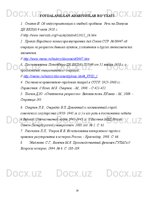FOYDALANILGAN ADABIYOTLAR RO YXATIʻ
1. Сталин И. Об индустриализации и хлебной проблеме: Речь на Пленуме 
ЦК ВКП(б) 9 июля 1928 г. 
// http://www.marxists.org/russkij/stalin/t11/t11_16.htm
2. Приказ Народного комиссара внутренних дел Союза ССР. № 00447 об 
операции по репрессии бывших кулаков, уголовников и других антисоветских 
элементов. 
//  http://www.memo.ru/history/document/0447.htm  
3. Постановление Политбюро ЦК ВКП(б) П57/49 от 31 января 1938 г. о 
продолжении «национальных» операций. 
//  http://memo.ru/history/document/pbnac.htm#_VPID_1  
4. Система исправительно-трудовых лагерей в СССР, 1923-1960 гг.: 
Справочник. // Комп. М.Б. Смирнов; - М., 1998. - С.421-422.
5. Лисков Д.Ю.   «Сталинские репрессии». Великая ложь ХХ века. - М., 2009. -
Страница 193.
6. Смирнов Л.Б., Очередко В.П. Довоенный и послевоенный строй 
советского государства (1930- 1945 ге гг.) и его роль в достижении победы 
в Великой Отечественной войне 1941-1945 гг. // Вестник МВД России, 
Санкт-Петербургский университет. 2005 год. № 2. С. 61.
7. Рассказов Л.П., Упоров И.В. Использование каторжного труда и 
правовое регулирование в истории России. - Краснодар, 1998. С. 66.
8. Эбеджанс С.Г., Важнов М.Я. Производственный феномен ГУЛАГа // 
Вопросы истории. 1994. № 6. С. 188-189.
30 