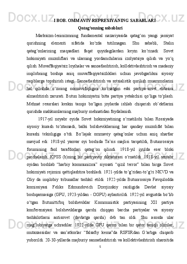 I BOB. OMMAVIY REPRESIYANING SABABLARI
Qatag onning sabablariʻ
Marksizm-leninizmning   fundamental   nazariyasida   qatag on   yangi   jamiyat	
ʻ
qurishning   elementi   sifatida   ko zda   tutilmagan.   Shu   sababli,   Stalin	
ʻ
qatag onlarining   maqsadlari   faqat   quyidagilardan   keyin   ko rinadi:   Sovet	
ʻ ʻ
hokimiyati   muxoliflari   va   ularning   yordamchilarini   izolyatsiya   qilish   va   yo q	
ʻ
qilish. Muvaffaqiyatsiz loyihalar va sanoatlashtirish, kollektivlashtirish va madaniy
inqilobning   boshqa   aniq   muvaffaqiyatsizliklari   uchun   javobgarlikni   siyosiy
raqiblarga topshirish istagi. Sanoatlashtirish va sotsialistik  qurilish muammolarini
hal   qilishda   o zining   nomuvofiqligini   ko rsatgan   eski   partiya-sovet   elitasini	
ʻ ʻ
almashtirish   zarurati.   Butun   hokimiyatni   bitta   partiya   yetakchisi   qo liga   to plash.	
ʻ ʻ
Mehnat   resurslari   keskin   tanqis   bo lgan   joylarda   ishlab   chiqarish   ob’ektlarini	
ʻ
qurishda mahkumlarning majburiy mehnatidan foydalanish.
1917-yil   noyabr   oyida   Sovet   hokimiyatining   o rnatilishi   bilan   Rossiyada	
ʻ
siyosiy   kurash   to xtamadi,   balki   bolsheviklarning   har   qanday   muxolifat   bilan	
ʻ
kurashi   tekisligiga   o tdi.   Bo lajak   ommaviy   qatag onlar   uchun   aniq   shartlar	
ʻ ʻ ʻ
mavjud   edi:   1918-yil   yanvar   oyi   boshida   Ta’sis   majlisi   tarqatildi,   Butunrossiya
forumining   faol   tarafdorlari   qatag on   qilindi.   1918-yil   iyulda   eser   bloki	
ʻ
parchalanib,   KPSS   (b)ning   bir   partiyaviy   diktaturasi   o rnatildi.   1918-yil   sentabr	
ʻ
oyidan   boshlab   “harbiy   kommunizmi”   siyosati   “qizil   terror”   bilan   birga   Sovet
hokimiyati rejimini qattiqlashtira boshladi. 1921-yilda to g ridan-to g ri NKVD va
ʻ ʻ ʻ ʻ
Oliy   da   inqilobiy   tribunallar   tashkil   etildi.   1922-yilda   Butunrossiya   Favqulodda
komissiyasi   Feliks   Edmundovich   Dzerjinskiy   raisligida   Davlat   siyosiy
boshqarmasiga (GPU, 1923-yildan - OGPU) aylantirildi. 1922-yil avgustda bo lib	
ʻ
o tgan   Butunittifoq   bolsheviklar   Kommunistik   partiyasining   XII   partiya	
ʻ
konferensiyasi   bolsheviklarga   qarshi   chiqqan   barcha   partiyalar   va   siyosiy
tashkilotlarni   antisovet   (davlatga   qarshi)   deb   tan   oldi.   Shu   asosda   ular
mag lubiyatga   uchradilar.   1922-yilda   GPU   qarori   bilan   bir   qator   taniqli   olimlar,	
ʻ
mutaxassislar   va   san’atkorlar   “falsafiy   kema”da   RSFSRdan   G arbga   chiqarib	
ʻ
yuborildi. 20-30-yillarda majburiy sanoatlashtirish va kollektivlashtirish sharoitida
5 