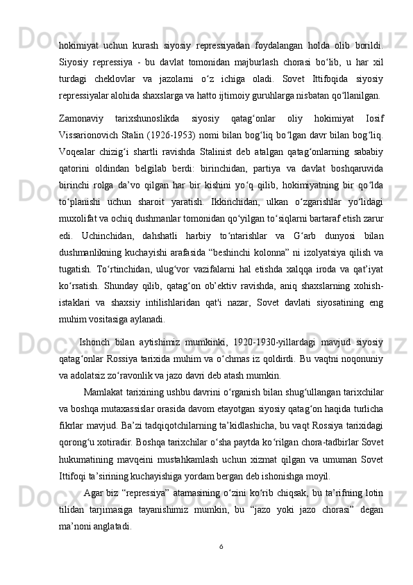 hokimiyat   uchun   kurash   siyosiy   repressiyadan   foydalangan   holda   olib   borildi.
Siyosiy   repressiya   -   bu   davlat   tomonidan   majburlash   chorasi   bo lib,   u   har   xilʻ
turdagi   cheklovlar   va   jazolarni   o z   ichiga   oladi.   Sovet   Ittifoqida   siyosiy	
ʻ
repressiyalar alohida shaxslarga va hatto ijtimoiy guruhlarga nisbatan qo llanilgan.	
ʻ
Zamonaviy   tarixshunoslikda   siyosiy   qatag onlar   oliy   hokimiyat   Iosif	
ʻ
Vissarionovich Stalin (1926-1953)  nomi bilan bog liq bo lgan davr bilan bog liq.	
ʻ ʻ ʻ
Voqealar   chizig i   shartli   ravishda   Stalinist   deb   atalgan   qatag onlarning   sababiy	
ʻ ʻ
qatorini   oldindan   belgilab   berdi:   birinchidan,   partiya   va   davlat   boshqaruvida
birinchi   rolga   da’vo   qilgan   har   bir   kishini   yo q   qilib,   hokimiyatning   bir   qo lda	
ʻ ʻ
to planishi   uchun   sharoit   yaratish.   Ikkinchidan,   ulkan   o zgarishlar   yo lidagi	
ʻ ʻ ʻ
muxolifat va ochiq dushmanlar tomonidan qo yilgan to siqlarni bartaraf etish zarur	
ʻ ʻ
edi.   Uchinchidan,   dahshatli   harbiy   to ntarishlar   va   G arb   dunyosi   bilan	
ʻ ʻ
dushmanlikning kuchayishi  arafasida  “beshinchi  kolonna” ni  izolyatsiya  qilish  va
tugatish.   To rtinchidan,   ulug vor   vazifalarni   hal   etishda   xalqqa   iroda   va   qat’iyat	
ʻ ʻ
ko rsatish.   Shunday   qilib,   qatag on   ob’ektiv   ravishda,   aniq   shaxslarning   xohish-	
ʻ ʻ
istaklari   va   shaxsiy   intilishlaridan   qat'i   nazar,   Sovet   davlati   siyosatining   eng
muhim vositasiga aylanadi.
Ishonch   bilan   aytishimiz   mumkinki,   1920-1930-yillardagi   mavjud   siyosiy
qatag onlar Rossiya  tarixida muhim va o chmas iz qoldirdi. Bu vaqtni noqonuniy	
ʻ ʻ
va adolatsiz zo ravonlik va jazo davri deb atash mumkin.	
ʻ
Mamlakat tarixining ushbu davrini o rganish bilan shug ullangan tarixchilar	
ʻ ʻ
va boshqa mutaxassislar orasida davom etayotgan siyosiy qatag on haqida turlicha	
ʻ
fikrlar mavjud. Ba’zi tadqiqotchilarning ta’kidlashicha, bu vaqt Rossiya tarixidagi
qorong u xotiradir. Boshqa tarixchilar o sha paytda ko rilgan chora-tadbirlar Sovet	
ʻ ʻ ʻ
hukumatining   mavqeini   mustahkamlash   uchun   xizmat   qilgan   va   umuman   Sovet
Ittifoqi ta’sirining kuchayishiga yordam bergan deb ishonishga moyil.
Agar  biz  “repressiya”  atamasining  o zini  ko rib  chiqsak,  bu  ta’rifning  lotin	
ʻ ʻ
tilidan   tarjimasiga   tayanishimiz   mumkin,   bu   “jazo   yoki   jazo   chorasi”   degan
ma’noni anglatadi.
6 