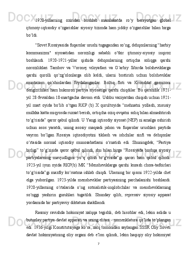 1920-yillarning   oxiridan   boshlab   mamlakatda   ro y   berayotgan   globalʻ
ijtimoiy-iqtisodiy   o zgarishlar   siyosiy   tizimda   ham   jiddiy   o zgarishlar   bilan   birga	
ʻ ʻ
bo ldi.	
ʻ
“Sovet Rossiyasida fuqarolar urushi tugagandan so ng, dehqonlarning “harbiy	
ʻ
kommunizmi"   siyosatidan   noroziligi   sababli   o tkir   ijtimoiy-siyosiy   inqiroz	
ʻ
boshlandi.   1920-1921-yillar   qishida   dehqonlarning   ortiqcha   soliqga   qarshi
noroziliklari   Tambov   va   Voronej   viloyatlari   va   G arbiy   Sibirda   bolsheviklarga
ʻ
qarshi   qurolli   qo zg olonlarga   olib   keldi,   ularni   bostirish   uchun   bolsheviklar	
ʻ ʻ
muntazam   qo shinlardan   foydalanganlar.   Boltiq   floti   va   Kronshtat   garnizoni	
ʻ
dengizchilari ham hukmron partiya siyosatiga qarshi chiqdilar. Bu qarshilik 1921-
yil 28-fevraldan 18-martgacha davom etdi. Ushbu vaziyatdan chiqish uchun 1921-
yil   mart   oyida   bo lib   o tgan   RKP   (b)   X   qurultoyida   “mehnatni   yollash,   xususiy	
ʻ ʻ
mulkka katta miqyosda ruxsat berish, ortiqcha oziq-ovqatni soliq bilan almashtirish
to g risida” qaror qabul qilindi. U Yangi iqtisodiy siyosat (NEP) ni amalga oshirish	
ʻ ʻ
uchun   asos   yaratdi,   uning   asosiy   maqsadi   jahon   va   fuqarolar   urushlari   paytida
vayron   bo lgan   Rossiya   iqtisodiyotini   tiklash   va   ishchilar   sinfi   va   dehqonlar	
ʻ
o rtasida   normal   iqtisodiy   munosabatlarni   o rnatish   edi.   Shuningdek,   “Partiya	
ʻ ʻ
birligi” to g risida qaror  qabul  qilindi, shu  bilan birga  “Rossiyada  boshqa  siyosiy	
ʻ ʻ
partiyalarning   mavjudligini   yo q   qilish   to g risida”gi   qarori   ham   qabul   qilindi.	
ʻ ʻ ʻ
1923-yil   iyun   oyida   RKP(b)   MK   “Mensheviklarga   qarshi   kurash   chora-tadbirlari
to g risida”gi  maxfiy ko rsatma ishlab  chiqdi. Ularning bir  qismi  1922-yilda chet	
ʻ ʻ ʻ
elga   yuborilgan.   1923-yilda   mensheviklar   partiyasining   parchalanishi   boshlandi.
1920-yillarning   o rtalarida   o ng   sotsialistik-inqilobchilar   va   mensheviklarning	
ʻ ʻ
so nggi   yashirin   guruhlari   tugatildi.   Shunday   qilib,   repressiv   siyosiy   apparat	
ʻ
yordamida bir partiyaviy diktatura shakllandi.
Rasmiy   ravishda   hokimiyat   xalqqa   tegishli,   deb   hisoblar   edi,   lekin   aslida   u
butunlay partiya-davlat apparati va uning elitasi - nomenklatura qo lida to plangan	
ʻ ʻ
edi. 1936-yilgi Konstitutsiyaga ko ra, xalq tomonidan saylangan SSSR Oliy Soveti	
ʻ
davlat   hokimiyatining   oliy   organi   deb   e lon   qilindi,   lekin   haqiqiy   oliy   hokimiyat	
ʼ
7 