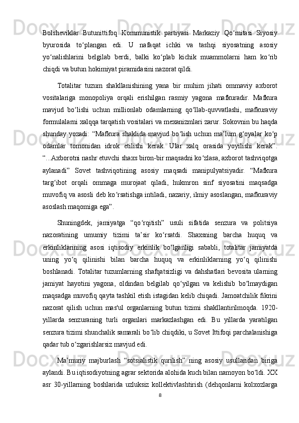 Bolsheviklar   Butunittifoq   Kommunistik   partiyasi   Markaziy   Qo mitasi   Siyosiyʻ
byurosida   to plangan   edi.   U   nafaqat   ichki   va   tashqi   siyosatning   asosiy	
ʻ
yo nalishlarini   belgilab   berdi,   balki   ko plab   kichik   muammolarni   ham   ko rib	
ʻ ʻ ʻ
chiqdi va butun hokimiyat piramidasini nazorat qildi.
Totalitar   tuzum   shakllanishining   yana   bir   muhim   jihati   ommaviy   axborot
vositalariga   monopoliya   orqali   erishilgan   rasmiy   yagona   mafkuradir.   Mafkura
mavjud   bo lishi   uchun   millionlab   odamlarning   qo llab-quvvatlashi,   mafkuraviy	
ʻ ʻ
formulalarni xalqqa tarqatish vositalari va mexanizmlari zarur. Sokovnin bu haqda
shunday   yozadi:   “Mafkura   shaklida   mavjud   bo lish   uchun   ma’lum   g oyalar   ko p	
ʻ ʻ ʻ
odamlar   tomonidan   idrok   etilishi   kerak.   Ular   xalq   orasida   yoyilishi   kerak”.
“...Axborotni nashr etuvchi shaxs biron-bir maqsadni ko zlasa, axborot tashviqotga	
ʻ
aylanadi”   Sovet   tashviqotining   asosiy   maqsadi   manipulyatsiyadir.   “Mafkura
targ ibot   orqali   ommaga   murojaat   qiladi,   hukmron   sinf   siyosatini   maqsadga	
ʻ
muvofiq va asosli deb ko rsatishga intiladi, nazariy, ilmiy asoslangan, mafkuraviy	
ʻ
asoslash maqomiga ega”.
Shuningdek,   jamiyatga   “qo rqitish”   usuli   sifatida   senzura   va   politsiya	
ʻ
nazoratining   umumiy   tizimi   ta’sir   ko rsatdi.   Shaxsning   barcha   huquq   va	
ʻ
erkinliklarining   asosi   iqtisodiy   erkinlik   bo lganligi   sababli,   totalitar   jamiyatda	
ʻ
uning   yo q   qilinishi   bilan   barcha   huquq   va   erkinliklarning   yo q   qilinishi	
ʻ ʻ
boshlanadi.   Totalitar   tuzumlarning   shafqatsizligi   va   dahshatlari   bevosita   ularning
jamiyat   hayotini   yagona,   oldindan   belgilab   qo yilgan   va   kelishib   bo lmaydigan	
ʻ ʻ
maqsadga muvofiq qayta tashkil etish istagidan kelib chiqadi. Jamoatchilik fikrini
nazorat   qilish   uchun   mas'ul   organlarning   butun   tizimi   shakllantirilmoqda.   1920-
yillarda   senzuraning   turli   organlari   markazlashgan   edi.   Bu   yillarda   yaratilgan
senzura tizimi shunchalik samarali bo lib chiqdiki, u Sovet Ittifoqi parchalanishiga	
ʻ
qadar tub o zgarishlarsiz mavjud edi.	
ʻ
Ma’muriy   majburlash   “sotsialistik   qurilish”   ning   asosiy   usullaridan   biriga
aylandi. Bu iqtisodiyotning agrar sektorida alohida kuch bilan namoyon bo ldi. XX	
ʻ
asr   30-yillarning   boshlarida   uzluksiz   kollektivlashtirish   (dehqonlarni   kolxozlarga
8
